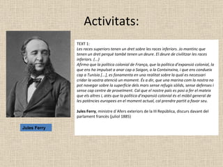 Activitats: TEXT 1: Les races superiors tenen un dret sobre les races inferiors. Jo mantinc que tenen un dret perquè també tenen un deure. El deure de civilitzar les races inferiors. (...)   Afirmo que la política colonial de França, que la política d’expansió colonial, la que ens ha impulsat a anar cap a Saigon, a la Contxinxina, i que ens condueix cap a Tunísia [...], es fonamenta en una realitat sobre la qual es necessari cridar la vostra atenció un moment. És a dir, que una marina com la nostra no pot navegar sobre la superfície dels mars sense refugis sòlids, sense defenses i sense cap centre de proveïment. Cal que el nostre país es posi a fer el mateix que els altres i, atès que la política d’expansió colonial és el mòbil general de les potències europees en el moment actual, cal prendre partit a favor seu. Jules Ferry , ministre d´Afers exteriors de la III República, discurs davant del parlament francès (juliol 1885) Jules Ferry 