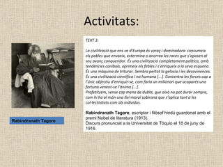 Activitats: TEXT 3:  La civilització que ens ve d’Europa és voraç i dominadora: consumeix els pobles que envaeix, extermina o anorrea les races que s’oposen al seu avanç conqueridor. És una civilització completament política, amb tendències caníbals, oprimeix els febles i s’enriqueix a la seva esquena. És una màquina de triturar. Sembra pertot la gelosia i les desavinences. És una civilització científica i no humana [...]. Concentra les forces cap a l’únic objectiu d’enriquir-se, com faria un milionari que acaparés una fortuna venent-se l’ànima [...]. Profetitzem, sense cap mena de dubte, que això no pot durar sempre, com hi ha al món una llei moral sobirana que s’aplica tant a les col·lectivitats com als individus.   Rabindranath Tagore , escriptor i filòsof hindú guardonat amb el premi Nobel de literatura (1913).  Discurs pronunciat a la Universitat de Tòquio el 18 de juny de 1916. Rabindranath Tagore 