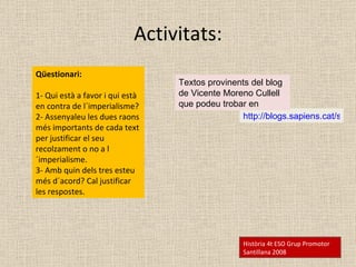 Activitats: Qüestionari:  1- Qui està a favor i qui està en contra de l´imperialisme?  2- Assenyaleu les dues raons més importants de cada text per justificar el seu recolzament o no a l´imperialisme. 3- Amb quin dels tres esteu més d´acord? Cal justificar les respostes. Història 4t ESO Grup Promotor Santillana 2008 http://blogs.sapiens.cat/socialsenxarxa/categoria/historia/6-historia-contemporania/6-1-historia-del-mon-contemporani/08-imperialisme-i-colonialisme/ Textos provinents del blog de Vicente Moreno Cullell que podeu trobar en  