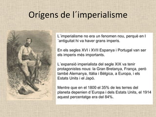 Orígens de l´imperialisme L´imperialisme no era un fenomen nou, perquè en l´antiguitat hi va haver grans imperis. En els segles XVI i XVII Espanya i Portugal van ser els imperis més importants. L´expansió imperialista del segle XIX va tenir protagonistes nous: la Gran Bretanya, França, però també Alemanya, Itàlia i Bèlgica, a Europa, i els Estats Units i el Japó. Mentre que en el 1800 el 35% de les terres del planeta depenien d´Europa i dels Estats Units, el 1914 aquest percentatge era del 84%. 
