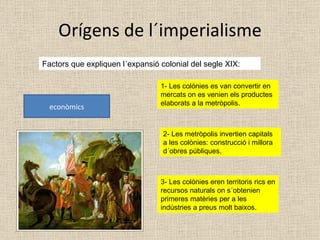 Orígens de l´imperialisme Factors que expliquen l´expansió colonial del segle XIX: econòmics 1- Les colònies es van convertir en mercats on es venien els productes elaborats a la metròpolis. 2- Les metròpolis invertien capitals a les colònies: construcció i millora d´obres públiques. 3- Les colònies eren territoris rics en recursos naturals on s´obtenien primeres matèries per a les indústries a preus molt baixos. 