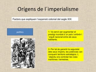 Orígens de l´imperialisme Factors que expliquen l´expansió colonial del segle XIX: polítics 1- Va servir per augmentar el prestigi mundial d´un país i enfortir l´orgull nacional entre els seus habitants. 2- Per tal de garantir la seguretat dels seus imperis, les potències van conquerir territoris estratègics. L´objectiu era controlar les rutes marítimes i terrestres. 