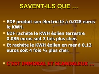 SAVENT-ILS QUE … EDF produit son électricité à 0.028 euros  le KWH. EDF rachète le KWH éolien terrestre 0.085 euros soit 3 fois plus cher. Et rachète le KWH éolien en mer à 0.13 euros soit 4 fois ½ plus cher.   C’EST IMMORAL ET SCANDALEUX … 