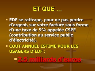 ET QUE … EDF se rattrape, pour ne pas perdre d’argent, sur votre facture sous forme d’une taxe de 5% appelée CSPE (contribution au service public d’électricité). COUT ANNUEL ESTIME POUR LES USAGERS D’EDF :  2.5 milliards d’euros 