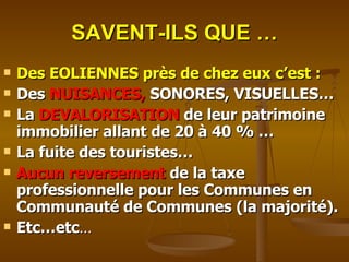 SAVENT-ILS QUE … Des EOLIENNES près de chez eux c’est : Des  NUISANCES,  SONORES, VISUELLES… La  DEVALORISATION  de leur patrimoine immobilier allant de 20 à 40 % … La fuite des touristes… Aucun reversement  de la taxe professionnelle pour les Communes en Communauté de Communes (la majorité). Etc…etc … 