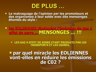 DE PLUS … Le matraquage de l’opinion par les promoteurs et des organismes à leur solde avec des mensonges éhontés du style :  les EOLIENNES diminuent l’émission de gaz a effet de serre …   MENSONGES … !!! LES GAZ A EFFET DE SERRE ETANT PRODUITS PAR LES TRANSPORTS ET LES USINES,   par quel miracle les EOLIENNES vont-elles en réduire les émissions de C02 ? 