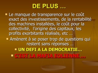 DE PLUS … Le manque de transparence sur le coût exact des investissements, de la rentabilité des machines installées, le coût pour la collectivité,  l’origine des capitaux, les profits exorbitants réalisés, etc … Amènent à se poser trop de questions qui restent sans réponses … UN DEFI A LA DEMOCRATIE… C’EST LA MAFIA EOLIENNE … 