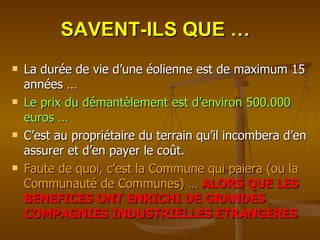 SAVENT-ILS QUE … La durée de vie d’une éolienne est de maximum 15 années … Le prix du démantèlement est d’environ 500.000 euros … C’est au propriétaire du terrain qu’il incombera d’en assurer et d’en payer le coût. Faute de quoi, c’est la Commune qui paiera (ou la Communauté de Communes) …   ALORS QUE LES BENEFICES ONT ENRICHI DE GRANDES COMPAGNIES INDUSTRIELLES ETRANGERES 