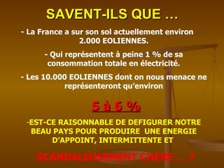 SAVENT-ILS QUE … - La France a sur son sol actuellement environ  2.000 EOLIENNES. - Qui représentent à peine 1 % de sa consommation totale en électricité. - Les 10.000 EOLIENNES dont on nous menace ne représenteront qu’environ 5 à 6 % EST-CE RAISONNABLE DE DEFIGURER NOTRE BEAU PAYS POUR PRODUIRE  UNE ENERGIE D’APPOINT, INTERMITTENTE ET  SCANDALEUSEMENT CHERE … ? 