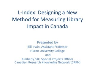 L-Index: Designing a New
Method for Measuring Library
Impact in Canada
Presented by
Bill Irwin, Assistant Professor
Huron University College
and
Kimberly Silk, Special Projects Officer
Canadian Research Knowledge Network (CRKN)
 