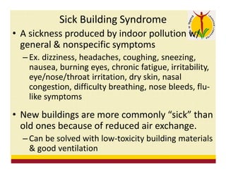 Sick Building Syndrome
• A sickness produced by indoor pollution w/
general & nonspecific symptoms
– Ex. dizziness, headaches, coughing, sneezing,
nausea, burning eyes, chronic fatigue, irritability,
eye/nose/throat irritation, dry skin, nasal
congestion, difficulty breathing, nose bleeds, flu-
like symptoms
• New buildings are more commonly “sick” than
old ones because of reduced air exchange.
– Can be solved with low-toxicity building materials
& good ventilation
 