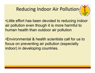 Reducing Indoor Air Pollution
•Little effort has been devoted to reducing indoor
air pollution even though it is more harmful to
human health than outdoor air pollution
•Environmental & health scientists call for us to
focus on preventing air pollution (especially
indoor) in developing countries.
 