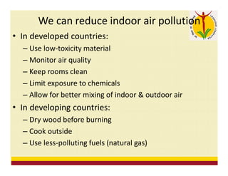 We can reduce indoor air pollution
• In developed countries:
– Use low-toxicity material
– Monitor air quality
– Keep rooms clean
– Limit exposure to chemicals
– Allow for better mixing of indoor & outdoor air
• In developing countries:
– Dry wood before burning
– Cook outside
– Use less-polluting fuels (natural gas)
 