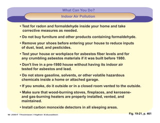 Fig. 19-21, p. 461
What Can You Do?
Indoor Air Pollution
• Test for radon and formaldehyde inside your home and take
corrective measures as needed.
• Do not buy furniture and other products containing formaldehyde.
• Remove your shoes before entering your house to reduce inputs
of dust, lead, and pesticides.
• Test your house or workplace for asbestos fiber levels and for
any crumbling asbestos materials if it was built before 1980.
• Don't live in a pre-1980 house without having its indoor air
tested for asbestos and lead.
• Do not store gasoline, solvents, or other volatile hazardous
chemicals inside a home or attached garage.
• If you smoke, do it outside or in a closed room vented to the outside.
• Make sure that wood-burning stoves, fireplaces, and kerosene-
and gas-burning heaters are properly installed, vented, and
maintained.
• Install carbon monoxide detectors in all sleeping areas.
 
