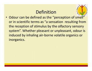Definition
• Odour can be defined as the “perception of smell”
or in scientific terms as “a sensation resulting from
the reception of stimulus by the olfactory sensory
system”. Whether pleasant or unpleasant, odour is
induced by inhaling air-borne volatile organics or
inorganics.
 