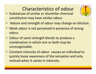Characteristics of odour
• Substances of similar or dissimilar chemical
constitution may have similar odour.
• Nature and strength of odour may change on dilution.
• Weak odour is not perceived in presence of strong
odour.
• Odour of same strength blends to produce a
combination in which one or both may be
unrecognizable.
• Constant intensity of odour causes an individual to
quickly loose awareness of the sensation and only
noticed when it varies in intensity.
 