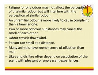 • Fatigue for one odour may not affect the perception
of dissimilar odour but will interfere with the
perception of similar odour.
• An unfamiliar odour is more likely to cause complaint
than a familiar one.
• Two or more odorous substances may cancel the
smell of each other.
• Odour travels downwind.
• Person can smell at a distance.
• Many animals have keener sense of olfaction than
man.
• Likes and dislikes often depend on association of the
scent with pleasant or unpleasant experiences.
 