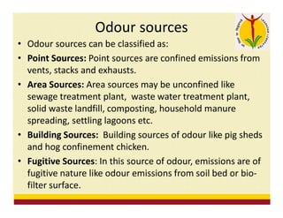 Odour sources
• Odour sources can be classified as:
• Point Sources: Point sources are confined emissions from
vents, stacks and exhausts.
• Area Sources: Area sources may be unconfined like
sewage treatment plant, waste water treatment plant,
solid waste landfill, composting, household manure
spreading, settling lagoons etc.
• Building Sources: Building sources of odour like pig sheds
and hog confinement chicken.
• Fugitive Sources: In this source of odour, emissions are of
fugitive nature like odour emissions from soil bed or bio-
filter surface.
 