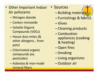 • Other Important Indoor
Air pollutants
– Nitrogen dioxide
– Carbon monoxide
– Volatile Organic
Compounds (VOCs)
– House dust mites (&
other allergens… from
pets)
– Chlorinated organic
compounds (ex.
pesticides)
– Asbestos & man-made
mineral fibers
• Sources
– Building materials
– Furnishings & fabrics
– Glues
– Cleaning products
– Combustion
appliances (cooking
& heating)
– Open fires
– Smoking
– Living organisms
– Outdoor air
 