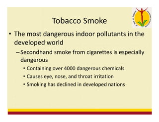 Tobacco Smoke
• The most dangerous indoor pollutants in the
developed world
– Secondhand smoke from cigarettes is especially
dangerous
• Containing over 4000 dangerous chemicals
• Causes eye, nose, and throat irritation
• Smoking has declined in developed nations
 