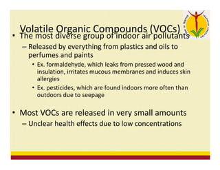 Volatile Organic Compounds (VOCs)
• The most diverse group of indoor air pollutants
– Released by everything from plastics and oils to
perfumes and paints
• Ex. formaldehyde, which leaks from pressed wood and
insulation, irritates mucous membranes and induces skin
allergies
• Ex. pesticides, which are found indoors more often than
outdoors due to seepage
• Most VOCs are released in very small amounts
– Unclear health effects due to low concentrations
 