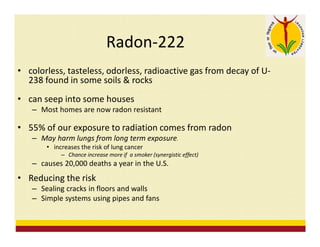 Radon-222
• colorless, tasteless, odorless, radioactive gas from decay of U-
238 found in some soils & rocks
• can seep into some houses
– Most homes are now radon resistant
• 55% of our exposure to radiation comes from radon
– May harm lungs from long term exposure.
• increases the risk of lung cancer
– Chance increase more if a smoker (synergistic effect)
– causes 20,000 deaths a year in the U.S.
• Reducing the risk
– Sealing cracks in floors and walls
– Simple systems using pipes and fans
 