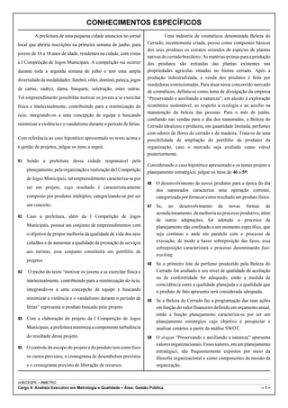 CONHECIMENTOS ESPECÍFICOS
         A prefeitura de uma pequena cidade anunciou no jornal               Uma indústria de cosméticos denominada Beleza do
local que abriria inscrições na primeira semana de junho, para      Cerrado, recentemente criada, possui como compostos básicos
                                                                    dos seus produtos os extratos oriundos de espécies de plantas
jovens de 10 a 18 anos de idade, residentes na cidade, com vistas
                                                                    nativas do cerrado brasileiro. As matérias-primas para a produção
à I Competição de Jogos Municipais. A competição vai ocorrer        dos produtos são extraídas das plantas existentes nas
durante toda a segunda semana de julho e tem uma ampla              propriedades agrícolas situadas no bioma cerrado. Após a
diversidade de modalidades: futebol, vôlei, dominó, peteca, jogos   produção industrializada, a venda dos produtos é feita por
                                                                    vendedoras comissionadas. Para atuar nesse concorrido mercado
de cartas, xadrez, dama, basquete, soletração, entre outras.
                                                                    de cosméticos, definiu-se como lema de divulgação da empresa
Tal empreendimento possibilita motivar os jovens a se exercitar     “Preservando e auxiliando a natureza”, em alusão à exploração
física e intelectualmente, contribuindo para a minimização do       econômica sustentável, ao respeito à ecologia e ao auxílio na
                                                                    manutenção da beleza das pessoas. Para o mês de junho,
ócio, integrando-os a uma concepção de equipe e buscando
                                                                    confiando nas vendas para o dia dos namorados, a Beleza do
minimizar a violência e o vandalismo durante o período de férias.   Cerrado idealizou e produziu, em quantidade limitada, perfumes
                                                                    com odores de flores do cerrado e de madeira. Trata-se de uma
Com referência ao caso hipotético apresentado no texto acima e      possibilidade de ampliação do portfólio de produtos da
à gestão de projetos, julgue os itens a seguir.                     organização, caso o mercado seja avaliado como viável
                                                                    posteriormente.
41   Sendo a prefeitura dessa cidade responsável pelo
                                                                    Considerando o caso hipotético apresentado e os temas projeto e
     planejamento, pela organização e realização da I Competição    planejamento estratégico, julgue os itens de 46 a 59.
     de Jogos Municipais, tal empreendimento caracteriza-se por
                                                                    46   O desenvolvimento de novos produtos para a época do dia
     ser um projeto, cujo resultado é caracteristicamente
                                                                         dos namorados caracteriza uma operação corrente,
     composto por produtos múltiplos, categorizando-se por ser           categorizada por fornecer como resultado um produto físico.
     um conceito.                                                   47   Se, no desenvolvimento de novas formas de
                                                                         acondicionamento, de melhoria no processo produtivo, além
42   Caso a prefeitura, além da I Competição de Jogos
                                                                         de outras adaptações, for adotado o processo de
     Municipais, possua um conjunto de empreendimentos com               planejamento não confinado a um momento específico, que
     o objetivo de propor melhoria da qualidade de vida dos seus         seja contínuo e ande em paralelo com o processo de
     cidadãos e de aumentar a qualidade da prestação de serviços         execução, de modo a haver sobreposição das fases, essa
                                                                         sobreposição caracterizará o processo denominando fast-
     aos turistas, esse conjunto constituirá um portfólio de
                                                                         tracking.
     projetos.
                                                                    48   Se o primeiro lote de perfume produzido pela Beleza do
43   O trecho do texto “motivar os jovens a se exercitar física e        Cerrado for avaliado e seu nível de qualidade de aceitação
                                                                         ou de conformidade for adequado, então a medida de
     intelectualmente, contribuindo para a minimização do ócio,
                                                                         coincidência entre a qualidade planejada e a qualidade que
     integrando-os a uma concepção de equipe e buscando                  o produto de fato apresenta será considerada adequada.
     minimizar a violência e o vandalismo durante o período de      49   Se a Beleza do Cerrado faz a programação das suas ações
     férias” representa o produto buscado pelo projeto.                  em função do valor financeiro definido em orçamento anual,
                                                                         então a função planejamento caracteriza-se por ser um
44   Com a elaboração do projeto da I Competição de Jogos
                                                                         planejamento estratégico cujo objetivo é prospectar e
     Municipais, a prefeitura minimiza a componente turbulência          analisar cenários a partir da análise SWOT.
     do resultado desse projeto.                                    50   O slogan “Preservando e auxiliando a natureza” apresenta
                                                                         valores organizacionais. Esses valores, em um planejamento
45   O controle do escopo do projeto e do produto tem como foco
                                                                         estratégico, são frequentemente expostos por meio da
     os custos previstos, o cronograma de desembolsos previstos          filosofia organizacional e como componentes da missão da
     e o cronograma previsto de liberação de recursos.                   organização.


UnB/CESPE – INMETRO
Cargo 9: Analista Executivo em Metrologia e Qualidade – Área: Gestão Pública                                                    –1–
 