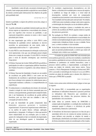 Qualidade é, antes de tudo, um projeto orientado para a               77   Os resultados organizacionais decompõem-se em três
clientela. Lutar sempre para atender a expectativas e necessidades                   fatores: a relevância do resultado para o sucesso do negócio,
de clientes constitui parte indissociável dos objetivos de gestão                    a tendência ao longo do tempo e o nível atual de
pela qualidade total.                                                                desempenho, avaliado por meio de comparações
                                             Luis César Araújo, 2007, p. 190.        competitivas e(ou) setoriais e com referenciais de excelência.
                                                                                     Tais resultados são buscados pelo setor privado. No entanto,
Quanto à qualidade e a alguns dos prêmios nessa área, julgue os                      o MEG tem como resultados a atingir, entre outros aspectos,
itens de 70 a 80.                                                                    a minimização das distorções no uso do dinheiro público.

70   A gestão embasada na qualidade total pressupõe que não se                  78   Liderança; estratégias e planos; e resultados são, entre os
     devem superar as expectativas e necessidades dos clientes,                      critérios de excelência do PNGP, aqueles relativos à gestão
     pois isso significa criar excessos na qualidade, o que                          dos processos gerenciais.
     representa desperdício, aumenta os custos e não é sequer                   79   Na avaliação do PNGP, foi avaliado o tempo médio de
     percebido pelo cliente.                                                         solução de problemas e do atendimento às necessidades dos
71   Se uma organização que utiliza o ciclo PDCA como                                clientes ou da implementação de ação corretiva com eficácia
     ferramenta de qualidade estiver analisando os desvios                           comprovada e relatada ao cliente, no caso, o cidadão. Nesse
     ocorridos no gerenciamento de uma tarefa, então a                               caso, o critério avaliado é o da sociedade.
     organização estará na fase A — ação corretiva.                             80   Se for feita a medição da eficácia do treinamento na prática
72   O ciclo PDCA é uma ferramenta de utilização exclusiva do                        após um período predeterminado, o critério que estará sob
     nível operacional, visto que sua utilização possui relação                      avaliação será o relativo aos resultados.
     direta com o tempo de execução. O ciclo PDCA é inviável                             O modelo de gestão do INMETRO está orientado para
     para o nível de decisões estratégicas, que envolvem                        novas práticas gerenciais, com foco em resultados e atendimento
     longo prazo.                                                               aos usuários, qualidade de serviços e eficiência de processos, sem
73   O Prêmio Nacional da Gestão Pública(PNGP) possibilita a                    abandonar os parâmetros do modelo burocrático, como o
     participação de todas as organizações públicas brasileiras,                processo seletivo público, a impessoalidade, a prestação de
     dos Poderes Executivo e Legislativo, das esferas federais e                contas aos órgãos de controle, entre tantos outros. Nesse
     estaduais.                                                                 contexto, o Novo Planejamento Estratégico Institucional 2007-
                                                                                2014, associado à metodologia do balanced scorecard (BSC),
74   O Prêmio Nacional de Qualidade é focado em um modelo
                                                                                constitui um plano de trabalho para o alcance dos objetivos e
     de excelência em gestão (MEG) e tem como um dos
                                                                                metas que o INMETRO se propõe.
     fundamentos da excelência o aprendizado organizacional,
                                                                                                                              Internet: <www.inmetro.gov.br>
     pois busca alcançar novo patamar de conhecimento para a
     organização mediante a reflexão e o compartilhamento de                    Tendo o texto acima como referência inicial, julgue os itens que
     experiências.                                                              se seguem.
75   O conhecimento e o entendimento do cliente e do mercado,
                                                                                81   No sistema BSC, é recomendado que as organizações
     visando à criação de valor de forma sustentada para esse
                                                                                     abandonem os indicadores financeiros e passem a priorizar
     cliente e, consequentemente, gerando maior competitividade,
                                                                                     os indicadores não financeiros que considerem as
     não é um fundamento de excelência da gestão pública
                                                                                     perspectivas dos clientes, dos processos internos, dos
     brasileira, pois seu foco está nos cidadãos e não na
                                                                                     aprendizados e do crescimento.
     concepção privada de cliente.
                                                                                82   Estão afetas ao controle interno do INMETRO a
76   O grau de maturidade da gestão compreende duas
                                                                                     comprovação da legalidade e a avaliação dos resultados da
     dimensões: processos gerenciais e resultados
                                                                                     autarquia quanto à eficácia e à eficiência da gestão
     organizacionais. Os processos organizacionais subdividem-
                                                                                     orçamentária, financeira e patrimonial.
     se na análise de quatro fatores: enfoque, aplicação,
     aprendizado e integração. O enfoque é o fator que permite                  83   O formalismo da burocracia expressa-se no fato de que a
     maior subjetividade em sua avaliação, pois se avalia o                          autoridade deriva de um sistema de normas racionais, as
     quanto ele é adequado ao tipo e ao tamanho da organização,                      quais definem com precisão as relações de mando e
     além de sua abordagem quanto à formalidade na                                   subordinação, distribuindo as atividades a serem executadas
     organização.                                                                    de forma sistemática, tendo em consideração os fins visados.


UnB/CESPE – INMETRO
Cargo 9: Analista Executivo em Metrologia e Qualidade – Área: Gestão Pública                                                                         –3–
 