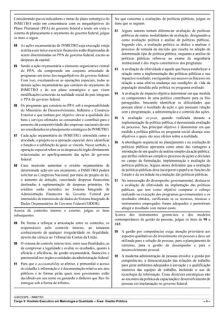 Considerando que os indicadores e metas do plano estratégico do      No que concerne a avaliações de políticas públicas, julgue os
INMETRO estão em consonância com os megaobjetivos do                 itens que se seguem.
Plano Plurianual (PPA) do governo federal e tendo em vista o
                                                                     92   Alguns autores tentam diferenciar avaliação de políticas
sistema de planejamento e orçamento do governo federal, julgue
                                                                          públicas de outras modalidades de avaliação, designando-a
os itens a seguir.
                                                                          como avaliação política e análise de políticas públicas.
84   As ações orçamentárias do INMETRO cuja execução esteja               Segundo eles, a avaliação política se dedica a analisar o
     restrita a um único exercício financeiro estão dispensadas de        processo de tomada de decisão que resulta na adoção de
     serem discriminadas no PPA do governo federal, exceto as             determinado tipo de política pública, enquanto a análise de
     despesas de capital.                                                 políticas públicas refere-se ao exame da engenharia
                                                                          institucional e dos traços constitutivos dos programas.
85   Sendo a ação orçamentária o elemento organizativo central
                                                                     93   A avaliação de efetividade é aquela que busca estabelecer a
     do PPA, ela compreende um conjunto articulado de
                                                                          relação entre a implementação das políticas públicas e seu
     programas em torno dos megaobjetivos do governo federal.
                                                                          impacto e resultado, averiguando seu sucesso ou fracasso em
     Com isso, excetuando-se as operações especiais, todas as
                                                                          relação a uma efetiva mudança nas condições de vida da
     demais ações orçamentárias que constem do orçamento do
                                                                          população atendida pela política ou programa avaliado.
     INMETRO e do seu plano estratégico e que visem
     modificações concretas na realidade social do país integram     94   A avaliação de impacto objetiva determinar em que medida
     o PPA do governo federal.                                            os componentes de uma política contribuem para os fins
                                                                          perseguidos, buscando identificar as dificuldades que
86   Os programas que constem no PPA sob a responsabilidade               possam afetar o resultado da ação e que possuam relação
     do Ministério do Desenvolvimento, Indústria e Comércio               com a programação, a administração e o controle das ações.
     Exterior e que tenham por objetivo elevar a qualidade dos
                                                                     95   A avaliação ex-post, quando realizada durante a
     bens e serviços ofertados ao consumidor e contribuir para o
                                                                          implementação da política pública, é denominada avaliação
     aumento da competitividade das empresas nacionais devem
                                                                          de processo. Seu principal objetivo é demonstrar em que
     ser considerados no planejamento estratégico do INMETRO.
                                                                          medida a política pública ou programa social alcança seus
87   Cada ação orçamentária do INMETRO, entendida como a                  objetivos e quais são seus efeitos sobre a realidade.
     atividade, o projeto ou a operação especial, deve identificar
                                                                     96   A abordagem sequencial no planejamento e na avaliação de
     a função e a subfunção às quais se vincula. Nesse sentido, a         políticas públicas apresenta como umas das vantagens a
     operação especial refere-se às despesas do órgão diretamente         introdução de um quadro de análise simples da ação pública,
     relacionadas ao aperfeiçoamento das ações do governo                 que atribui ordem ao complexo processo de ações e decisões
     federal.                                                             no campo da formulação, implementação e avaliação de
88   Caso necessite aumentar o crédito orçamentário de                    políticas públicas. Alguns atores defendem que a avaliação
     determinada ação em seu orçamento, o INMETRO poderá                  de políticas públicas deve incorporar o papel e as funções do
     solicitar ao Congresso Nacional, por meio de projeto de lei,         Estado e da sociedade na condução das políticas públicas.
     o aumento de dotação, cancelando despesas financeiras           97   Na mensuração do desempenho governamental, destaca-se
     destinadas à suplementação de despesas primárias. Os                 a avaliação de efetividade na implantação das políticas
     créditos serão incluídos no Sistema Integrado de                     públicas, que tem como objetivo comparar o esforço
     Administração Financeira do Governo Federal por                      realizado na execução dos programas governamentais e os
     intermédio de transmissão de dados do Sistema Integrado de           resultados obtidos, verificando se os recursos, técnicas e
     Dados Orçamentários do Governo Federal (SIDOR).                      instrumentos empregados foram adequados e permitiram
                                                                          atingir o resultado com menor custo.
Acerca de controles interno e externo, julgue os itens
subsequentes.                                                        Acerca dos instrumentos gerenciais e dos modelos
                                                                     contemporâneos de gestão de pessoas, julgue os itens de 98 a
89   De forma a reforçar a articulação entre os controles, os        103.
     responsáveis pelo controle interno, ao tomarem
     conhecimento de qualquer irregularidade ou ilegalidade,         98   A gestão por competências exige atenção prioritária aos
     devem dar ciência ao Tribunal de Contas da União.                    aspectos qualitativos do investimento em pessoas e deve ser
                                                                          utilizada para a seleção de pessoas, para o planejamento de
90   O sistema de controle interno tem, entre suas finalidades, as
                                                                          carreiras, para a gestão de desempenho e para o
     de comprovar a legalidade e avaliar os resultados, quanto à          desenvolvimento pessoal.
     eficácia e eficiência, da gestão orçamentária, financeira e
                                                                     99   A moderna administração de pessoas envolve a gestão por
     patrimonial nos órgãos e entidades da administração federal.
                                                                          competências, a democratização das relações de trabalho
91   Para que a accountability se efetive, é primordial o acesso          para gerar ambientes adequados à inovação e a qualificação
     do cidadão à informação e à documentação relativa aos atos           intensiva das equipes de trabalho, incluindo o uso de
     públicos e às formas pelas quais seus governantes estão              tecnologia da informação. Essas diretrizes estratégicas vão
     decidindo em seu nome ou gastando o dinheiro que lhes foi            ao encontro da política de capacitação e desenvolvimento de
     entregue sob a forma de tributos.                                    pessoas em implantação no governo federal.


UnB/CESPE – INMETRO
Cargo 9: Analista Executivo em Metrologia e Qualidade – Área: Gestão Pública                                                      –4–
 
