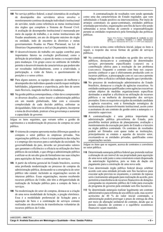 100 No serviço público federal, a atual sistemática de avaliação             A contratualização de resultados vem sendo apontada
    de desempenho dos servidores ativos envolve o                   como uma das características do Estado regulador, que vem
    monitoramento contínuo da atuação individual e institucional    substituindo o Estado positivo ou intervencionista. Por meio de
    do servidor, tendo como referência as metas institucionais      arranjos contratuais ou quase-contratuais, entidades públicas
                                                                    orientadas por missões, organizações sem fins de lucro vêm sendo
    dos órgãos que compõem o Sistema de Pessoal Civil.
                                                                    submetidas a novas formas de controle e responsabilização
    A avaliação de desempenho institucional é mensurada por         perante as entidades responsáveis pela formulação das políticas
    meio da equipe de trabalho, e as metas institucionais são       públicas.
    fixadas anualmente, em ato do dirigente máximo do órgão                               Regina Silvia Pacheco. Contratualização de resultados no setor
                                                                                          público: a experiência brasileira e o debate internacional.
    ou entidade, indo de encontro às diretrizes e metas                                   IX Congreso Internacional del CLAD, 5/11/2004 (com adaptações).
    governamentais fixadas no Plano Plurianual, na Lei de
    Diretrizes Orçamentárias e na Lei Orçamentária Anual.           Tendo o texto acima como referência inicial, julgue os itens a
                                                                    seguir, a respeito das novas formas de gestão de serviços
101 O desenvolvimento do trabalho em equipe contribui para          públicos.
    importantes fatores na evolução profissional, como a
    definição de prioridades, o ajuste de metas e a receptividade   107 Na contratualização de resultados na gestão dos serviços
    para mudanças. Um grupo coeso no ambiente de trabalho               públicos, destacam-se a contratação de determinados
                                                                        serviços previamente especificados (outputs) ou a
    permite o desenvolvimento de características que podem não          contribuição efetiva para a resolução de um problema
    ser ressaltadas individualmente, como a criatividade, a             (outcomes). Enquanto o contrato com base nos outputs
    participação, a visão de futuro, o questionamento de                permite conhecer o que é efetivamente produzido com os
    posições e o senso crítico.                                         recursos públicos, a preocupação com os outcomes permite
102 Para alguns autores, as equipes são capazes de melhorar o
                                                                        indagar sobre a eficácia e utilidade daquilo que é produzido.
    desempenho dos indivíduos quando a tarefa requer múltiplas      108 No processo de modernização administrativa do Estado
    habilidades, julgamentos e experiência, pelo fato de serem          brasileiro, destaca-se a criação de agências executivas. As
                                                                        entidades autárquicas qualificadas como agências executivas
    mais flexíveis, reagindo melhor às mudanças.
                                                                        seriam objetos de medidas organizacionais específicas
103 Na gestão pública contemporânea, o líder deve compreender           destinadas a ampliar a eficiência na utilização de recursos
    os diversos desafios, como inserir a administração pública          públicos e na melhoria de desempenho dos serviços
    em um mundo globalizado, lidar com a crescente                      prestados. Entre os requisitos exigidos da entidade candidata
    complexidade de cada decisão pública, enfrentar as                  a agência executiva, está a formulação estratégica de
                                                                        reestruturação e desenvolvimento institucional, assim como
    desigualdades, lidar com as diferenças de gênero, incorporar
                                                                        a assinatura de um contrato de gestão entre a autarquia e o
    o tema da diversidade, praticar a boa governança e aumentar         ministério supervisor.
    a capacidade de governo.
                                                                    109 A contratualização é uma prática importante na
Julgue os itens seguintes, que versam sobre a gestão de                 administração pública pós-reforma do Estado, pois
suprimentos e a modernização do processo de compras no setor            possibilita instituir práticas de planejamento, avaliação e
público.                                                                monitoramento da execução por parte do Estado e o terceiro
                                                                        ou órgão público contratado. Os contratos de resultados
104 O sistema de compras apresenta muitas diferenças quando se          podem ser firmados com quase todas as instituições,
    compara o setor público às empresas privadas. Nas                   principalmente as estatais e aquelas do terceiro setor,
    organizações públicas, o foco é a transparência das relações        excetuando-se as entidades privadas, qualificadas como
                                                                        organizações sociais.
    e o emprego dos recursos para a satisfação da sociedade. Na
    governabilidade do país, deverão ser preservados valores        Julgue os itens que se seguem, acerca de contratos e convênios
    que garantam a eficiência e a eficácia na utilização dos bens   no setor público.
    públicos da sociedade, o que obriga a administração pública     110 Determinada autarquia pública federal que pretenda realizar
    a utilizar-se de um alto grau de formalismo nas suas relações       a alienação de um imóvel de sua propriedade para aquisição
    para aquisições de bens e contratações de serviços.                 de uma nova sede junto a uma construtora estará dispensada
                                                                        da autorização legislativa, pois se trata de dação em
105 A partir da reforma gerencial do Estado brasileiro, ocorreu         pagamento para a construção de uma nova sede.
    uma profunda modernização no processo de compras da
                                                                    111 Caso determinado órgão público federal deseje celebrar
    administração pública, destacando-se a emergência do setor          acordo com uma entidade privada sem fins lucrativos para
    público não estatal, incluindo as organizações sociais de           executar ação prevista no orçamento, o contrato de repasse
    interesse público. Essas organizações, mesmo recebendo              será o instrumento adequado para realização do acordo, pois
    recursos públicos da União, não têm a obrigatoriedade de            permitirá a transferência de recursos financeiros de dotações
    realização de licitação pública para a compra de bens e             consignadas no orçamento público da União para execução
    serviços.                                                           de programa de governo pela entidade sem fins lucrativos.
106 Na modernização do setor de compras, destaca-se a criação       112 Se determinada autarquia realizar legalmente um contrato
                                                                        administrativo para reforma de seu edifício sede, mas ocorrer
    de uma nova modalidade de licitação, o pregão eletrônico.
                                                                        acréscimo de 40 % do valor inicial contratado, a
    Essa é a modalidade preferencial de licitação para a                administração poderá prorrogar o prazo de entrega da obra
    aquisição de bens e a contratação de serviços comuns                por meio de alteração unilateral do contrato, desde que as
    realizadas em decorrência de transferências voluntárias de          demais cláusulas do contrato e o equilíbrio econômico
    recursos públicos da União.                                         financeiro sejam mantidos.


UnB/CESPE – INMETRO
Cargo 9: Analista Executivo em Metrologia e Qualidade – Área: Gestão Pública                                                                      –5–
 