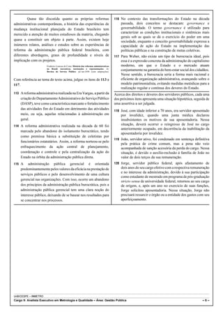 Quase tão discutida quanto as próprias reformas                                  116 No contexto das transformações do Estado na década
administrativas contemporâneas, a história das experiências de                                passada, dois conceitos se destacam: governance e
mudança institucional planejada do Estado brasileiro tem                                      governabilidade. O termo governance é utilizado para
                                                                                              caracterizar as condições institucionais e sistêmicas mais
merecido a atenção de muitos estudiosos da matéria, chegando
                                                                                              gerais sob as quais se dá o exercício do poder em uma
quase a constituir um objeto à parte. Assim, existem hoje                                     sociedade, enquanto o conceito governabilidade expressa a
inúmeros relatos, análises e estudos sobre as experiências de                                 capacidade de ação do Estado na implementação das
reforma da administração pública federal brasileira, com                                      políticas públicas e na construção de metas coletivas.
diferentes abordagens, graus de profundidade e níveis de                                  117 Para Weber, não existe um tipo de burocracia ideal, pois
implicação com os projetos.                                                                   essa é a expressão concreta da administração do capitalismo
                      Frederico Lustosa da Costa. História das reformas administrativas       moderno, em que o Estado e o mercado atuam
                      no Brasil: narrativas, teorizações e representações. In:
                      Revista do Serviço Público: jul./set-2008 (com adaptações).
                                                                                              conjuntamente na garantia do bem-estar social dos cidadãos.
                                                                                              Nesse sentido, a burocracia seria a forma mais racional e
Com referência ao tema do texto acima, julgue os itens de 113 a                               eficiente de organização administrativa, avançando sobre o
117.                                                                                          modelo patrimonialista, evitando medidas metódicas para a
                                                                                              realização regular e contínua dos deveres do Estado.
113 A reforma administrativa realizada na Era Vargas, a partir da                         Acerca dos direitos e deveres dos servidores públicos, cada uma
    criação do Departamento Administrativo do Serviço Público                             dos próximos itens apresenta uma situação hipotética, seguida de
    (DASP), teve como característica marcante o fortalecimento                            uma assertiva a ser julgada.
    das atividades fim do Estado em detrimento das atividades
                                                                                          118 José, com idade inferior a 70 anos, era servidor aposentado
    meio, ou seja, aquelas relacionadas à administração em                                    por invalidez, quando uma junta médica declarou
    geral.                                                                                    insubsistentes os motivos de sua aposentadoria. Nessa
114 A reforma administrativa realizada na década de 60 foi                                    situação, deverá ocorrer o reingresso de José no cargo
                                                                                              anteriormente ocupado, em decorrência da inabilitação da
    marcada pelo abandono do isolamento burocrático, tendo
                                                                                              aposentadoria por invalidez.
    como premissa básica a substituição de celetistas por
                                                                                          119 João, servidor ativo, foi condenado em sentença definitiva
    funcionários estatutários. Assim, a reforma norteou-se pelo
                                                                                              pela prática de crime comum, mas a pena não veio
    enfraquecimento da ação central de planejamento,                                          acompanhada de sanção acessória da perda do cargo. Nessa
    coordenação e controle e pela centralização da ação do                                    situação, é devido o auxílio-reclusão à família de João no
    Estado na órbita da administração pública direta.                                         valor de dois terços da sua remuneração.
115 A    administração pública gerencial é orientada                                      120 Jorge, servidor público federal, após afastamento de
    predominantemente pelos valores da eficácia na prestação de                               dois anos do seu cargo efetivo com a respectiva remuneração
                                                                                              e no interesse da administração, devido à sua participação
    serviços públicos e pelo desenvolvimento de uma cultura
                                                                                              como estudante de mestrado em programa de pós-graduação
    gerencial nas organizações. Com isso, ocorre um abandono                                  stricto sensu de universidade federal, retornou ao seu cargo
    dos princípios da administração pública burocrática, pois a                               de origem, e, após um ano no exercício de suas funções,
    administração pública gerencial tem uma clara noção do                                    Jorge solicitou aposentadoria. Nessa situação, Jorge não
    interesse público, deixando de se basear nos resultados para                              precisará ressarcir o órgão ou a entidade dos gastos com seu
    se concentrar nos processos.                                                              aperfeiçoamento.




UnB/CESPE – INMETRO
Cargo 9: Analista Executivo em Metrologia e Qualidade – Área: Gestão Pública                                                                         –6–
 