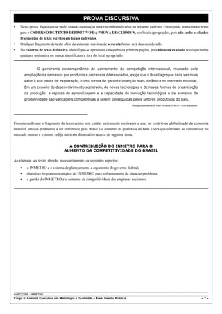 PROVA DISCURSIVA
•   Nesta prova, faça o que se pede, usando os espaços para rascunho indicados no presente caderno. Em seguida, transcreva o texto
    para o CADERNO DE TEXTO DEFINITIVO DA PROVA DISCURSIVA, nos locais apropriados, pois não serão avaliados
    fragmentos de texto escritos em locais indevidos.
•   Qualquer fragmento de texto além da extensão máxima de sessenta linhas será desconsiderado.
•   No caderno de texto definitivo, identifique-se apenas no cabeçalho da primeira página, pois não será avaliado texto que tenha
    qualquer assinatura ou marca identificadora fora do local apropriado.


                O panorama contemporâneo de acirramento da competição internacional, marcado pela
        ampliação da demanda por produtos e processos diferenciados, exige que o Brasil agregue cada vez mais
        valor à sua pauta de exportação, como forma de garantir inserção mais dinâmica no mercado mundial.
        Em um cenário de desenvolvimento acelerado, de novas tecnologias e de novas formas de organização
        da produção, a rapidez de aprendizagem e a capacidade de inovação tecnológica e de aumento da
        produtividade são vantagens competitivas a serem perseguidas pelos setores produtivos do país.
                                                                               Mensagem presidencial do Plano Plurianual 2008-2011 (com adaptações).




Considerando que o fragmento de texto acima tem caráter unicamente motivador e que, no cenário de globalização da economia
mundial, um dos problemas a ser enfrentado pelo Brasil é o aumento da qualidade de bens e serviços ofertados ao consumidor no
mercado interno e externo, redija um texto dissertativo acerca do seguinte tema.


                                    A CONTRIBUIÇÃO DO INMETRO PARA O
                                  AUMENTO DA COMPETITIVIDADE DO BRASIL

Ao elaborar seu texto, aborde, necessariamente, os seguintes aspectos:
    <    o INMETRO e o sistema de planejamento e orçamento do governo federal;
    <    diretrizes no plano estratégico do INMETRO para enfrentamento da situação-problema;
    <    a gestão do INMETRO e o aumento da competitividade das empresas nacionais.




UnB/CESPE – INMETRO
Cargo 9: Analista Executivo em Metrologia e Qualidade – Área: Gestão Pública                                                                           –7–
 