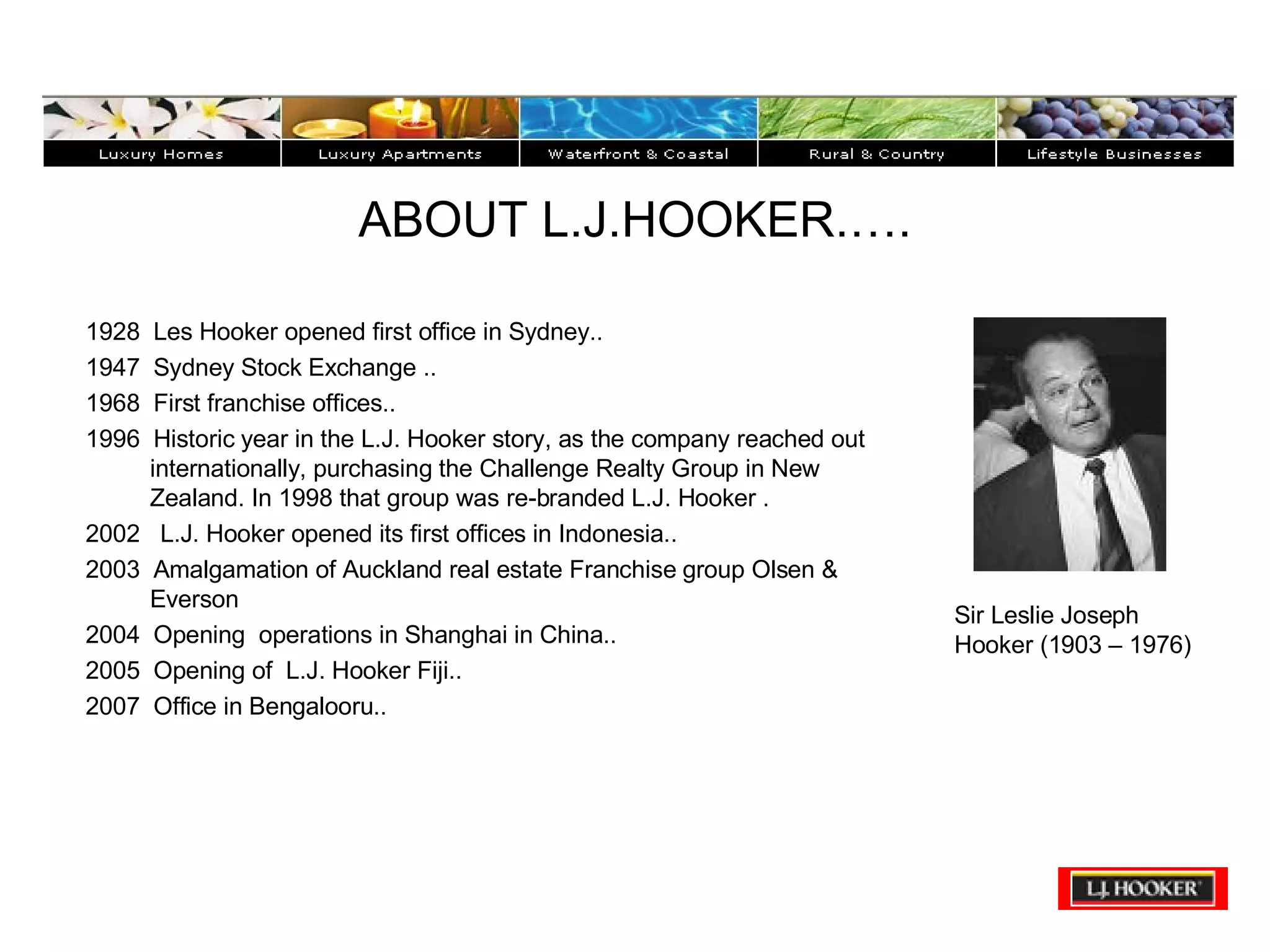 ABOUT L.J.HOOKER.…. 1928  Les Hooker opened first office in Sydney..  1947  Sydney Stock Exchange .. 1968  First franchise offices..  1996  Historic year in the L.J. Hooker story, as the company reached out internationally, purchasing the Challenge Realty Group in New Zealand. In 1998 that group was re-branded L.J. Hooker . 2002  L.J. Hooker opened its first offices in Indonesia..  2003  Amalgamation of Auckland real estate Franchise group Olsen & Everson  2004  Opening  operations in Shanghai in China.. 2005  Opening of  L.J. Hooker Fiji.. 2007  Office in Bengalooru.. Sir Leslie Joseph Hooker (1903 – 1976) 