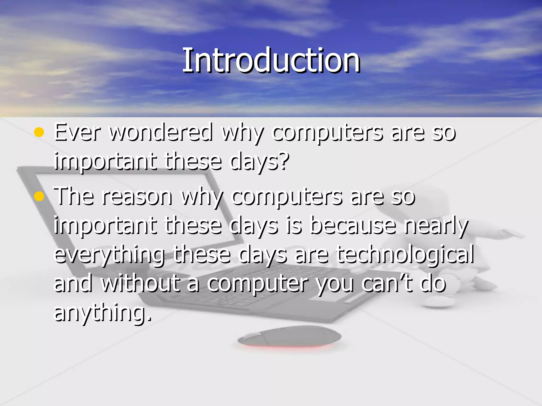 Introduction Ever wondered why computers are so important these days? The reason why computers are so important these days is because nearly everything these days are technological and without a computer you can’t do anything.