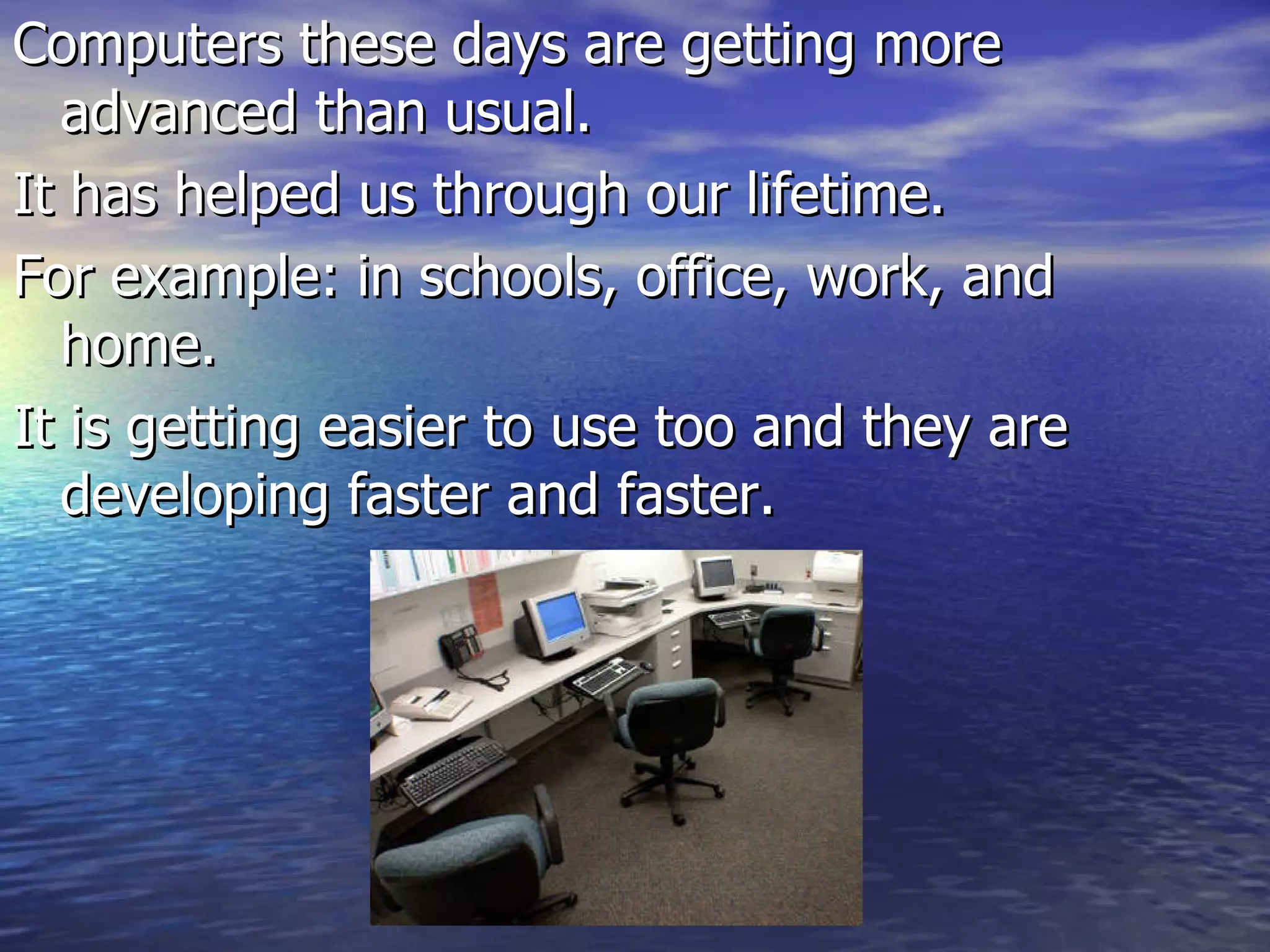 Computers these days are getting more advanced than usual. It has helped us through our lifetime. For example: in schools, office, work, and home. It is getting easier to use too and they are developing faster and faster.