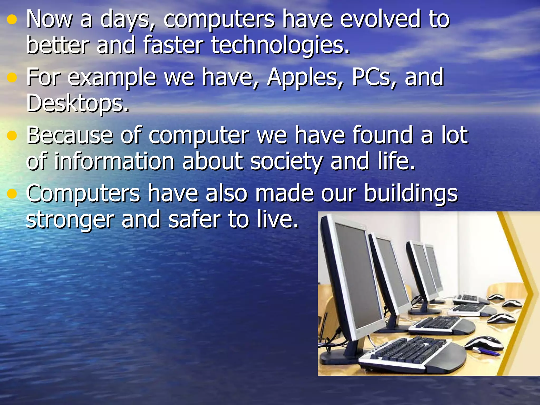 Now a days, computers have evolved to better and faster technologies. For example we have, Apples, PCs, and Desktops. Because of computer we have found a lot of information about society and life. Computers have also made our buildings stronger and safer to live.
