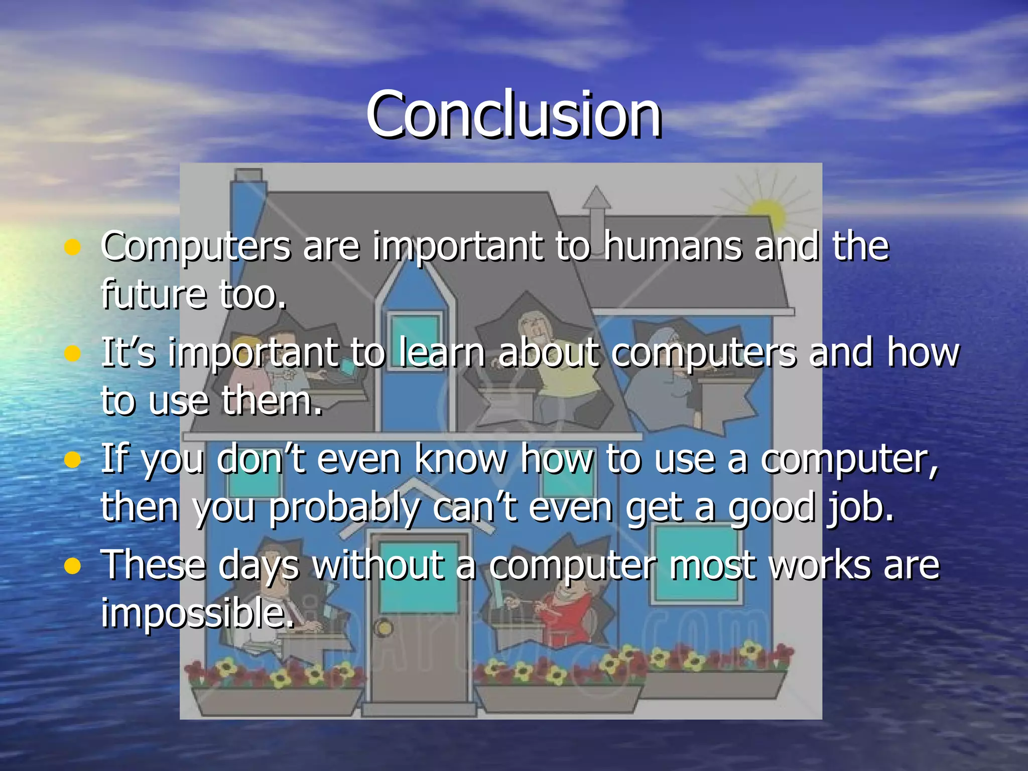 Conclusion Computers are important to humans and the future too. It’s important to learn about computers and how to use them. If you don’t even know how to use a computer, then you probably can’t even get a good job. These days without a computer most works are impossible.