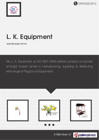 09953353912
A Member of
L. K. Equipment
www.lkequipment.in
Multiplay Playground Equipment Merry Go Round Playground Swing Playground
Climber Playground Slide Playground Bench See Saw Rickshaw Container Play School
Furniture Mobile Toilet Van Garden Mini Train Toy Train Mobile Lighting Tower Fibre Reinforced
Plastic Boat Play Ground Equipment Fibre Reinforced Plastic Bench Water Sporting
Goods Prefabricated & Portable Buildings Rickshaw Watching Tower
Machines Benches Transport Cages FRP Dustbin FRP Urinals Multiplay Playground
Equipment Merry Go Round Playground Swing Playground Climber Playground Slide Playground
Bench See Saw Rickshaw Container Play School Furniture Mobile Toilet Van Garden Mini
Train Toy Train Mobile Lighting Tower Fibre Reinforced Plastic Boat Play Ground
Equipment Fibre Reinforced Plastic Bench Water Sporting Goods Prefabricated & Portable
Buildings Rickshaw Watching Tower Machines Benches Transport Cages FRP Dustbin FRP
Urinals Multiplay Playground Equipment Merry Go Round Playground Swing Playground
Climber Playground Slide Playground Bench See Saw Rickshaw Container Play School
Furniture Mobile Toilet Van Garden Mini Train Toy Train Mobile Lighting Tower Fibre Reinforced
Plastic Boat Play Ground Equipment Fibre Reinforced Plastic Bench Water Sporting
Goods Prefabricated & Portable Buildings Rickshaw Watching Tower
Machines Benches Transport Cages FRP Dustbin FRP Urinals Multiplay Playground
Equipment Merry Go Round Playground Swing Playground Climber Playground Slide Playground
Bench See Saw Rickshaw Container Play School Furniture Mobile Toilet Van Garden Mini
We, L. K. Equipment, an ISO 9001:2008 certified company, is counted
amongst trusted names in manufacturing, supplying & distributing
wide range of Playground Equipments.
 