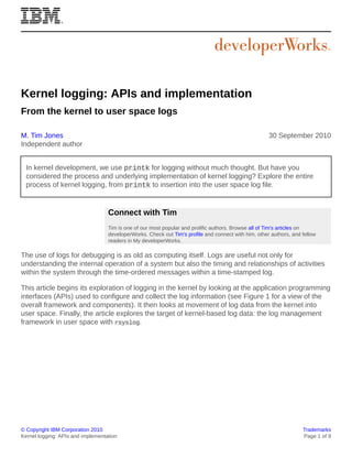 Kernel logging: APIs and implementation
From the kernel to user space logs
M. Tim Jones
Independent author

30 September 2010

In kernel development, we use printk for logging without much thought. But have you
considered the process and underlying implementation of kernel logging? Explore the entire
process of kernel logging, from printk to insertion into the user space log file.

Connect with Tim
Tim is one of our most popular and prolific authors. Browse all of Tim's articles on
developerWorks. Check out Tim's profile and connect with him, other authors, and fellow
readers in My developerWorks.

The use of logs for debugging is as old as computing itself. Logs are useful not only for
understanding the internal operation of a system but also the timing and relationships of activities
within the system through the time-ordered messages within a time-stamped log.
This article begins its exploration of logging in the kernel by looking at the application programming
interfaces (APIs) used to configure and collect the log information (see Figure 1 for a view of the
overall framework and components). It then looks at movement of log data from the kernel into
user space. Finally, the article explores the target of kernel-based log data: the log management
framework in user space with rsyslog.

© Copyright IBM Corporation 2010
Kernel logging: APIs and implementation

Trademarks
Page 1 of 9

 