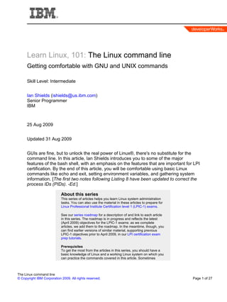 Learn Linux, 101: The Linux command line
      Getting comfortable with GNU and UNIX commands

      Skill Level: Intermediate


      Ian Shields (ishields@us.ibm.com)
      Senior Programmer
      IBM



      25 Aug 2009


      Updated 31 Aug 2009


      GUIs are fine, but to unlock the real power of Linux®, there's no substitute for the
      command line. In this article, Ian Shields introduces you to some of the major
      features of the bash shell, with an emphasis on the features that are important for LPI
      certification. By the end of this article, you will be comfortable using basic Linux
      commands like echo and exit, setting environment variables, and gathering system
      information. [The first two notes following Listing 8 have been updated to correct the
      process IDs (PIDs). -Ed.]

                            About this series
                            This series of articles helps you learn Linux system administration
                            tasks. You can also use the material in these articles to prepare for
                            Linux Professional Institute Certification level 1 (LPIC-1) exams.

                            See our series roadmap for a description of and link to each article
                            in this series. The roadmap is in progress and reflects the latest
                            (April 2009) objectives for the LPIC-1 exams: as we complete
                            articles, we add them to the roadmap. In the meantime, though, you
                            can find earlier versions of similar material, supporting previous
                            LPIC-1 objectives prior to April 2009, in our LPI certification exam
                            prep tutorials.

                            Prerequisites
                            To get the most from the articles in this series, you should have a
                            basic knowledge of Linux and a working Linux system on which you
                            can practice the commands covered in this article. Sometimes



The Linux command line
© Copyright IBM Corporation 2009. All rights reserved.                                              Page 1 of 27
 