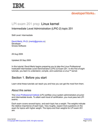 LPI exam 201 prep: Linux kernel
      Intermediate Level Administration (LPIC-2) topic 201

      Skill Level: Intermediate


      David Mertz, Ph.D. (mertz@gnosis.cx)
      Developer
      Gnosis Software



      29 Aug 2005


      Updated 20 Sep 2005


      In this tutorial, David Mertz begins preparing you to take the Linux Professional
      Institute® Intermediate Level Administration (LPIC-2) Exam 201. In this first of eight
      tutorials, you learn to understand, compile, and customize a Linux™ kernel.


      Section 1. Before you start
      Learn what these tutorials can teach you and how you can get the most from them.


      About this series
      The Linux Professional Institute (LPI) certifies Linux system administrators at junior
      and intermediate levels. To attain each level of certification, you must pass two LPI
      exams.

      Each exam covers several topics, and each topic has a weight. The weights indicate
      the relative importance of each topic. Very roughly, expect more questions on the
      exam for topics with higher weight. The topics and their weights for LPI exam 201
      are:



Linux kernel                                                                                Trademarks
© Copyright IBM Corporation 2005. All rights reserved.                                     Page 1 of 15
 