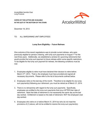ArcelorMittal Hamilton East
Long Products


COPIES OF THIS LETTER ARE AVAILABLE
IN THE SLOT AT THE BOTTOM OF THE STAIRS


December 18, 2012



TO:     ALL BARGAINING UNIT EMPLOYEES



                          Lump Sum Eligibility - Future Retirees



One outcome of the recent negotiations was to provide current retirees, who were
previously eligible for pension indexing, with lump sum payments on August 1st for the
next three years. Additionally, we established a window for upcoming retirements that
would provide this lump sum payment to future retirees within some specific restrictions.
To be eligible for the lump sum payment for retirees, the following conditions must be
met:



1. Employees eligible to retire must have declared their decision to retire before
   March 31st, 2013. That is, the employee must have provided and signed all
   necessary documents. Please refer to the list of documents outlined below.

2. Employees retire on the last day of the month. Therefore to be eligible for any lump
   sum payment(s) following your retirement, you must be retired as of March 31, 2014.

3. There is no retroactivity with regard to the lump sum payments. Specifically,
   employees are entitled to the lump sum payments that occur AFTER their date of
   retirement. Note that date of retirement is not necessarily the same day as the last
   day worked. Entitlement is based on the date of retirement, NOT the employee’s last
   day worked.

4. Employees who retire on or before March 31, 2014 but who do not meet the
   provisions of (1) above, will not be entitled to receive the lump sum payment(s).
 