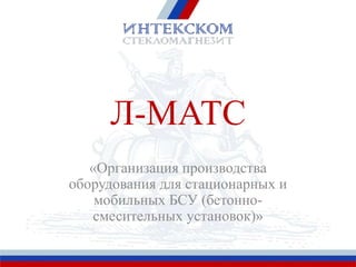 Л-МАТС
«Организация производства
оборудования для стационарных и
мобильных БСУ (бетонно-
смесительных установок)»
 