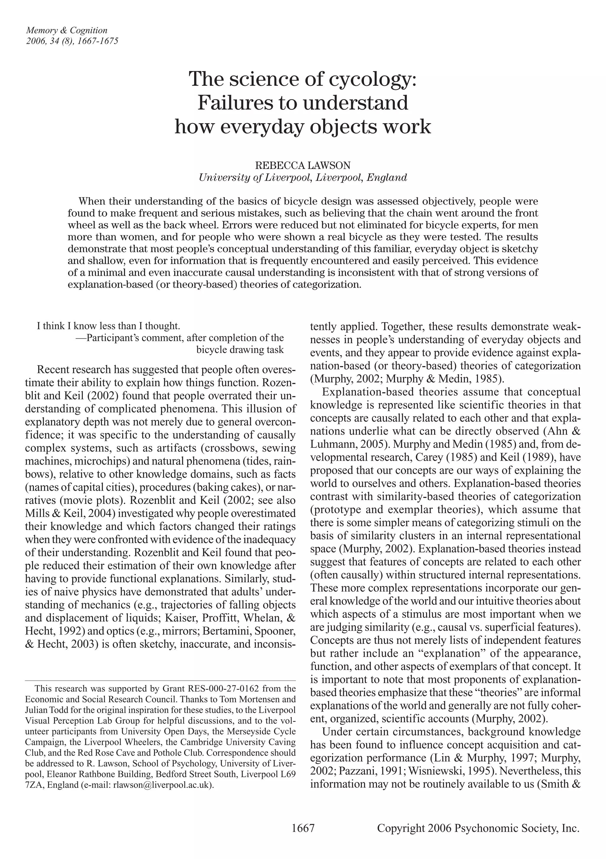 I think I know less than I thought.
—Participant’s comment, after completion of the
bicycle drawing task
Recent research has suggested that people often overes-
timate their ability to explain how things function. Rozen-
blit and Keil (2002) found that people overrated their un-
derstanding of complicated phenomena. This illusion of
explanatory depth was not merely due to general overcon-
fidence; it was specific to the understanding of causally
complex systems, such as artifacts (crossbows, sewing
machines, microchips) and natural phenomena (tides, rain-
bows), relative to other knowledge domains, such as facts
(names of capital cities), procedures (baking cakes), or nar-
ratives (movie plots). Rozenblit and Keil (2002; see also
Mills & Keil, 2004) investigated why people overestimated
their knowledge and which factors changed their ratings
when they were confronted with evidence of the inadequacy
of their understanding. Rozenblit and Keil found that peo-
ple reduced their estimation of their own knowledge after
having to provide functional explanations. Similarly, stud-
ies of naive physics have demonstrated that adults’ under-
standing of mechanics (e.g., trajectories of falling objects
and displacement of liquids; Kaiser, Proffitt, Whelan, &
Hecht, 1992) and optics (e.g., mirrors; Bertamini, Spooner,
& Hecht, 2003) is often sketchy, inaccurate, and inconsis-
tently applied. Together, these results demonstrate weak-
nesses in people’s understanding of everyday objects and
events, and they appear to provide evidence against expla-
nation-based (or theory-based) theories of categorization
(Murphy, 2002; Murphy & Medin, 1985).
Explanation-based theories assume that conceptual
knowledge is represented like scientific theories in that
concepts are causally related to each other and that expla-
nations underlie what can be directly observed (Ahn &
Luhmann, 2005). Murphy and Medin (1985) and, from de-
velopmental research, Carey (1985) and Keil (1989), have
proposed that our concepts are our ways of explaining the
world to ourselves and others. Explanation-based theories
contrast with similarity-based theories of categorization
(prototype and exemplar theories), which assume that
there is some simpler means of categorizing stimuli on the
basis of similarity clusters in an internal representational
space (Murphy, 2002). Explanation-based theories instead
suggest that features of concepts are related to each other
(often causally) within structured internal representations.
These more complex representations incorporate our gen-
eral knowledge of the world and our intuitive theories about
which aspects of a stimulus are most important when we
are judging similarity (e.g., causal vs. superficial features).
Concepts are thus not merely lists of independent features
but rather include an “explanation” of the appearance,
function, and other aspects of exemplars of that concept. It
is important to note that most proponents of explanation-
based theories emphasize that these “theories” are informal
explanations of the world and generally are not fully coher-
ent, organized, scientific accounts (Murphy, 2002).
Under certain circumstances, background knowledge
has been found to influence concept acquisition and cat-
egorization performance (Lin & Murphy, 1997; Murphy,
2002; Pazzani, 1991;Wisniewski, 1995). Nevertheless, this
information may not be routinely available to us (Smith &
	 1667	 Copyright 2006 Psychonomic Society, Inc.
This research was supported by Grant RES-000-27-0162 from the
Economic and Social Research Council. Thanks to Tom Mortensen and
JulianTodd for the original inspiration for these studies, to the Liverpool
Visual Perception Lab Group for helpful discussions, and to the vol-
unteer participants from University Open Days, the Merseyside Cycle
Campaign, the Liverpool Wheelers, the Cambridge University Caving
Club, and the Red Rose Cave and Pothole Club. Correspondence should
be addressed to R. Lawson, School of Psychology, University of Liver-
pool, Eleanor Rathbone Building, Bedford Street South, Liverpool L69
7ZA, England (e-mail: rlawson@liverpool.ac.uk).
The science of cycology:
Failures to understand
how everyday objects work
REBECCA LAWSON
University of Liverpool, Liverpool, England
When their understanding of the basics of bicycle design was assessed objectively, people were
found to make frequent and serious mistakes, such as believing that the chain went around the front
wheel as well as the back wheel. Errors were reduced but not eliminated for bicycle experts, for men
more than women, and for people who were shown a real bicycle as they were tested. The results
demonstrate that most people’s conceptual understanding of this familiar, everyday object is sketchy
and shallow, even for information that is frequently encountered and easily perceived. This evidence
of a minimal and even inaccurate causal understanding is inconsistent with that of strong versions of
explanation-based (or theory-based) theories of categorization.
Memory & Cognition
2006, 34 (8), 1667-1675
 