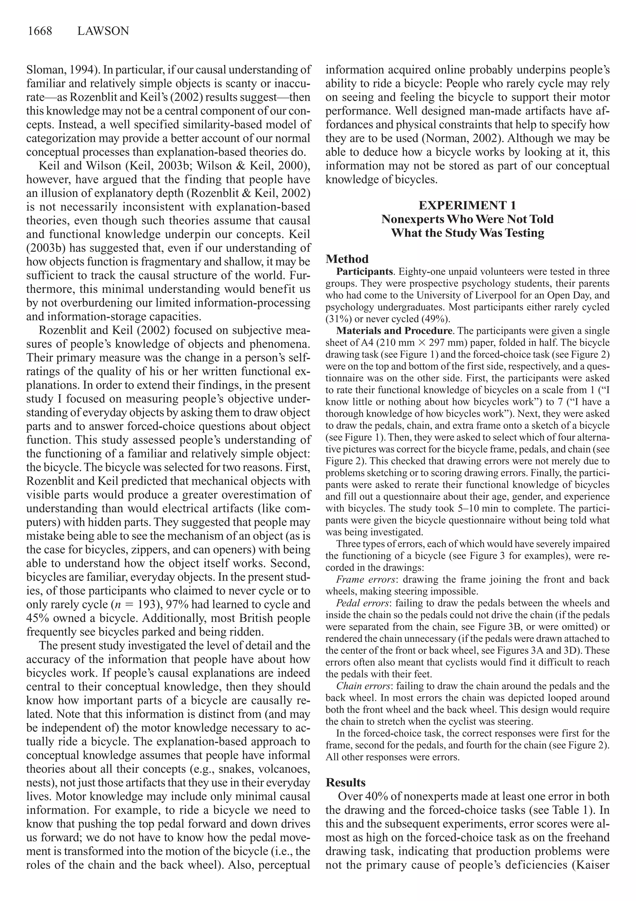 1668     lawson
Sloman, 1994). In particular, if our causal understanding of
familiar and relatively simple objects is scanty or inaccu-
rate—as Rozenblit and Keil’s (2002) results suggest—then
this knowledge may not be a central component of our con-
cepts. Instead, a well specified similarity-based model of
categorization may provide a better account of our normal
conceptual processes than explanation-based theories do.
Keil and Wilson (Keil, 2003b; Wilson & Keil, 2000),
however, have argued that the finding that people have
an illusion of explanatory depth (Rozenblit & Keil, 2002)
is not necessarily inconsistent with explanation-based
theories, even though such theories assume that causal
and functional knowledge underpin our concepts. Keil
(2003b) has suggested that, even if our understanding of
how objects function is fragmentary and shallow, it may be
sufficient to track the causal structure of the world. Fur-
thermore, this minimal understanding would benefit us
by not overburdening our limited information-­processing
and information-storage capacities.
Rozenblit and Keil (2002) focused on subjective mea-
sures of people’s knowledge of objects and phenomena.
Their primary measure was the change in a person’s self-
ratings of the quality of his or her written functional ex-
planations. In order to extend their findings, in the present
study I focused on measuring people’s objective under-
standing of everyday objects by asking them to draw object
parts and to answer forced-choice questions about object
function. This study assessed people’s understanding of
the functioning of a familiar and relatively simple object:
the bicycle.The bicycle was selected for two reasons. First,
Rozenblit and Keil predicted that mechanical objects with
visible parts would produce a greater overestimation of
understanding than would electrical artifacts (like com-
puters) with hidden parts. They suggested that people may
mistake being able to see the mechanism of an object (as is
the case for bicycles, zippers, and can openers) with being
able to understand how the object itself works. Second,
bicycles are familiar, everyday objects. In the present stud-
ies, of those participants who claimed to never cycle or to
only rarely cycle (n 5 193), 97% had learned to cycle and
45% owned a bicycle. Additionally, most British people
frequently see bicycles parked and being ridden.
The present study investigated the level of detail and the
accuracy of the information that people have about how
bicycles work. If people’s causal explanations are indeed
central to their conceptual knowledge, then they should
know how important parts of a bicycle are causally re-
lated. Note that this information is distinct from (and may
be independent of) the motor knowledge necessary to ac-
tually ride a bicycle. The explanation-based approach to
conceptual knowledge assumes that people have informal
theories about all their concepts (e.g., snakes, volcanoes,
nests), not just those artifacts that they use in their everyday
lives. Motor knowledge may include only minimal causal
information. For example, to ride a bicycle we need to
know that pushing the top pedal forward and down drives
us forward; we do not have to know how the pedal move-
ment is transformed into the motion of the bicycle (i.e., the
roles of the chain and the back wheel). Also, perceptual
information acquired online probably underpins people’s
ability to ride a bicycle: People who rarely cycle may rely
on seeing and feeling the bicycle to support their motor
performance. Well designed man-made artifacts have af-
fordances and physical constraints that help to specify how
they are to be used (Norman, 2002). Although we may be
able to deduce how a bicycle works by looking at it, this
information may not be stored as part of our conceptual
knowledge of bicycles.
Experiment 1 
NonexpertsWhoWere Not Told  
What the StudyWas Testing
Method
Participants. Eighty-one unpaid volunteers were tested in three
groups. They were prospective psychology students, their parents
who had come to the University of Liverpool for an Open Day, and
psychology undergraduates. Most participants either rarely cycled
(31%) or never cycled (49%).
Materials and Procedure. The participants were given a single
sheet of A4 (210 mm 3 297 mm) paper, folded in half. The bicycle
drawing task (see Figure 1) and the forced-choice task (see Figure 2)
were on the top and bottom of the first side, respectively, and a ques-
tionnaire was on the other side. First, the participants were asked
to rate their functional knowledge of bicycles on a scale from 1 (“I
know little or nothing about how bicycles work”) to 7 (“I have a
thorough knowledge of how bicycles work”). Next, they were asked
to draw the pedals, chain, and extra frame onto a sketch of a bicycle
(see Figure 1).Then, they were asked to select which of four alterna-
tive pictures was correct for the bicycle frame, pedals, and chain (see
Figure 2). This checked that drawing errors were not merely due to
problems sketching or to scoring drawing errors. Finally, the partici-
pants were asked to rerate their functional knowledge of bicycles
and fill out a questionnaire about their age, gender, and experience
with bicycles. The study took 5–10 min to complete. The partici-
pants were given the bicycle questionnaire without being told what
was being investigated.
Three types of errors, each of which would have severely impaired
the functioning of a bicycle (see Figure 3 for examples), were re-
corded in the drawings:
Frame errors: drawing the frame joining the front and back
wheels, making steering impossible.
Pedal errors: failing to draw the pedals between the wheels and
inside the chain so the pedals could not drive the chain (if the pedals
were separated from the chain, see Figure 3B, or were omitted) or
rendered the chain unnecessary (if the pedals were drawn attached to
the center of the front or back wheel, see Figures 3A and 3D). These
errors often also meant that cyclists would find it difficult to reach
the pedals with their feet.
Chain errors: failing to draw the chain around the pedals and the
back wheel. In most errors the chain was depicted looped around
both the front wheel and the back wheel. This design would require
the chain to stretch when the cyclist was steering.
In the forced-choice task, the correct responses were first for the
frame, second for the pedals, and fourth for the chain (see Figure 2).
All other responses were errors.
Results
Over 40% of nonexperts made at least one error in both
the drawing and the forced-choice tasks (see Table 1). In
this and the subsequent experiments, error scores were al-
most as high on the forced-choice task as on the freehand
drawing task, indicating that production problems were
not the primary cause of people’s deficiencies (Kaiser
 
