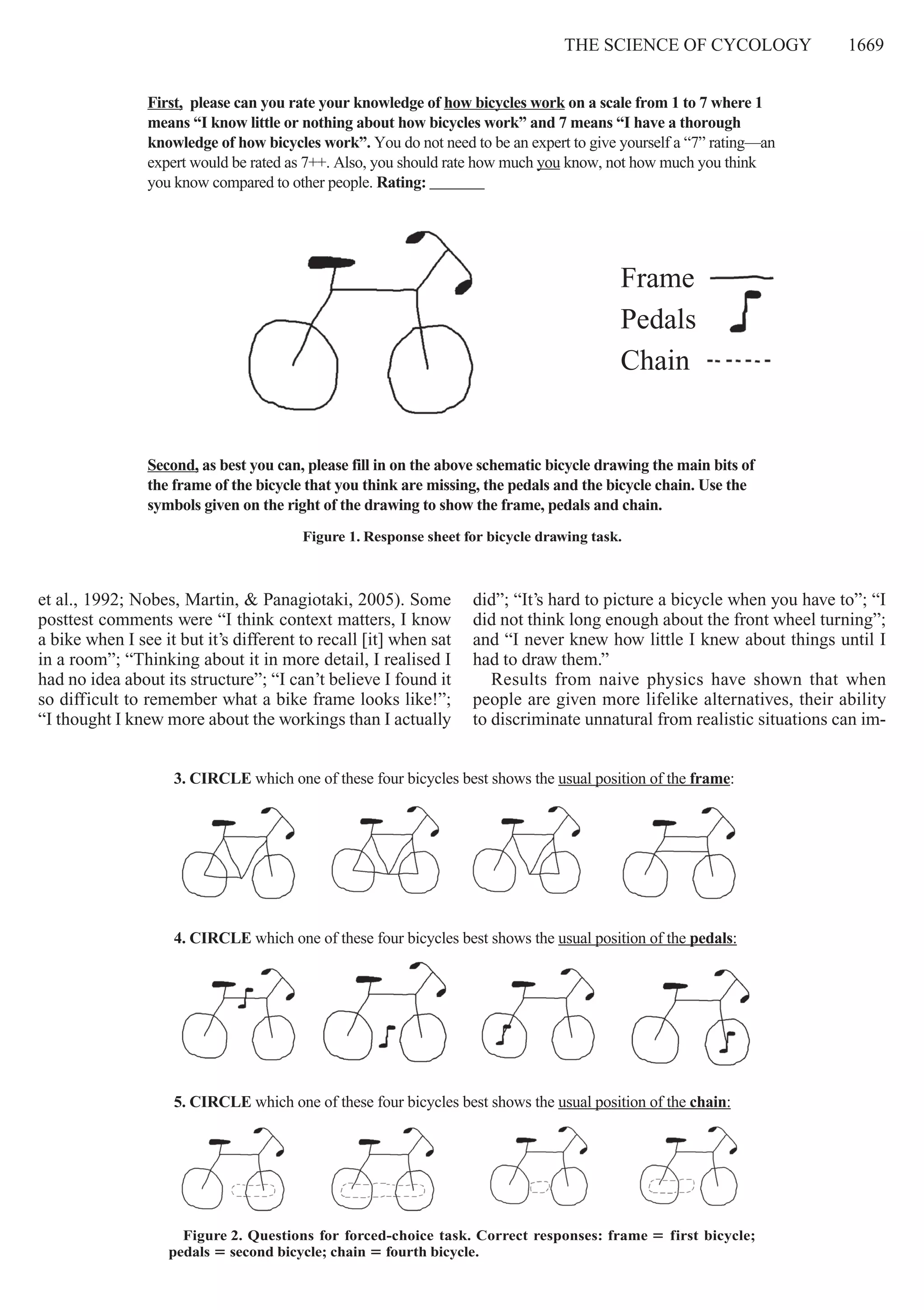 The Science of cycology     1669
et al., 1992; Nobes, Martin, & Panagiotaki, 2005). Some
posttest comments were “I think context matters, I know
a bike when I see it but it’s different to recall [it] when sat
in a room”; “Thinking about it in more detail, I realised I
had no idea about its structure”; “I can’t believe I found it
so difficult to remember what a bike frame looks like!”;
“I thought I knew more about the workings than I actually
did”; “It’s hard to picture a bicycle when you have to”; “I
did not think long enough about the front wheel turning”;
and “I never knew how little I knew about things until I
had to draw them.”
Results from naive physics have shown that when
people are given more lifelike alternatives, their ability
to discriminate unnatural from realistic situations can im-
Figure 1. Response sheet for bicycle drawing task.
Second, as best you can, please fill in on the above schematic bicycle drawing the main bits of
the frame of the bicycle that you think are missing, the pedals and the bicycle chain. Use the
symbols given on the right of the drawing to show the frame, pedals and chain.
Frame
Pedals
Chain
First, please can you rate your knowledge of how bicycles work on a scale from 1 to 7 where 1
means “I know little or nothing about how bicycles work” and 7 means “I have a thorough
knowledge of how bicycles work”. You do not need to be an expert to give yourself a “7” rating—an
expert would be rated as 7++. Also, you should rate how much you know, not how much you think
you know compared to other people. Rating: _______
Figure 2. Questions for forced-choice task. Correct responses: frame 5 first bicycle; 
pedals 5 second bicycle; chain 5 fourth bicycle.
5. CIRCLE which one of these four bicycles best shows the usual position of the chain:
3. CIRCLE which one of these four bicycles best shows the usual position of the frame:
4. CIRCLE which one of these four bicycles best shows the usual position of the pedals:
 