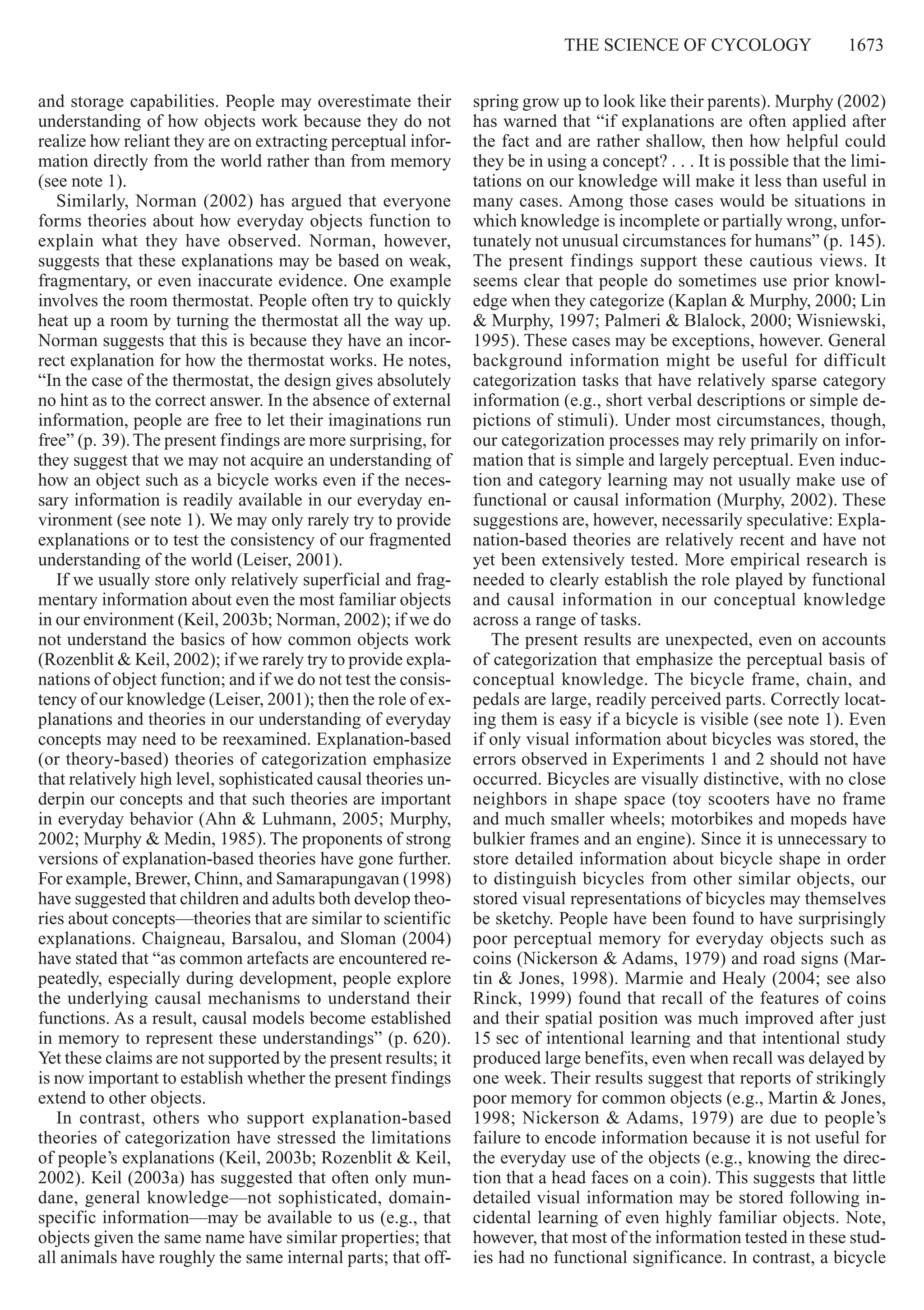The Science of cycology     1673
and storage capabilities. People may overestimate their
understanding of how objects work because they do not
realize how reliant they are on extracting perceptual infor-
mation directly from the world rather than from memory
(see note 1).
Similarly, Norman (2002) has argued that everyone
forms theories about how everyday objects function to
explain what they have observed. Norman, however,
suggests that these explanations may be based on weak,
fragmentary, or even inaccurate evidence. One example
involves the room thermostat. People often try to quickly
heat up a room by turning the thermostat all the way up.
Norman suggests that this is because they have an incor-
rect explanation for how the thermostat works. He notes,
“In the case of the thermostat, the design gives absolutely
no hint as to the correct answer. In the absence of external
information, people are free to let their imaginations run
free” (p. 39).The present findings are more surprising, for
they suggest that we may not acquire an understanding of
how an object such as a bicycle works even if the neces-
sary information is readily available in our everyday en-
vironment (see note 1). We may only rarely try to provide
explanations or to test the consistency of our fragmented
understanding of the world (Leiser, 2001).
If we usually store only relatively superficial and frag-
mentary information about even the most familiar objects
in our environment (Keil, 2003b; Norman, 2002); if we do
not understand the basics of how common objects work
(Rozenblit & Keil, 2002); if we rarely try to provide expla-
nations of object function; and if we do not test the consis-
tency of our knowledge (Leiser, 2001); then the role of ex-
planations and theories in our understanding of everyday
concepts may need to be reexamined. Explanation-based
(or theory-based) theories of categorization emphasize
that relatively high level, sophisticated causal theories un-
derpin our concepts and that such theories are important
in everyday behavior (Ahn & Luhmann, 2005; Murphy,
2002; Murphy & Medin, 1985). The proponents of strong
versions of explanation-based theories have gone further.
For example, Brewer, Chinn, and Samarapungavan (1998)
have suggested that children and adults both develop theo-
ries about concepts—theories that are similar to scientific
explanations. Chaigneau, Barsalou, and Sloman (2004)
have stated that “as common artefacts are encountered re-
peatedly, especially during development, people explore
the underlying causal mechanisms to understand their
functions. As a result, causal models become established
in memory to represent these understandings” (p. 620).
Yet these claims are not supported by the present results; it
is now important to establish whether the present findings
extend to other objects.
In contrast, others who support explanation-based
theories of categorization have stressed the limitations
of people’s explanations (Keil, 2003b; Rozenblit & Keil,
2002). Keil (2003a) has suggested that often only mun-
dane, general knowledge—not sophisticated, domain-
specific ­information—may be available to us (e.g., that
objects given the same name have similar properties; that
all animals have roughly the same internal parts; that off-
spring grow up to look like their parents). Murphy (2002)
has warned that “if explanations are often applied after
the fact and are rather shallow, then how helpful could
they be in using a concept? . . . It is possible that the limi-
tations on our knowledge will make it less than useful in
many cases. Among those cases would be situations in
which knowledge is incomplete or partially wrong, unfor-
tunately not unusual circumstances for humans” (p. 145).
The present findings support these cautious views. It
seems clear that people do sometimes use prior knowl-
edge when they categorize (Kaplan & Murphy, 2000; Lin
& Murphy, 1997; Palmeri & Blalock, 2000; Wisniewski,
1995). These cases may be exceptions, however. General
background information might be useful for difficult
categorization tasks that have relatively sparse category
information (e.g., short verbal descriptions or simple de-
pictions of stimuli). Under most circumstances, though,
our categorization processes may rely primarily on infor-
mation that is simple and largely perceptual. Even induc-
tion and category learning may not usually make use of
functional or causal information (Murphy, 2002). These
suggestions are, however, necessarily speculative: Expla-
nation-based theories are relatively recent and have not
yet been extensively tested. More empirical research is
needed to clearly establish the role played by functional
and causal information in our conceptual knowledge
across a range of tasks.
The present results are unexpected, even on accounts
of categorization that emphasize the perceptual basis of
conceptual knowledge. The bicycle frame, chain, and
pedals are large, readily perceived parts. Correctly locat-
ing them is easy if a bicycle is visible (see note 1). Even
if only visual information about bicycles was stored, the
errors observed in Experiments 1 and 2 should not have
occurred. Bicycles are visually distinctive, with no close
neighbors in shape space (toy scooters have no frame
and much smaller wheels; motorbikes and mopeds have
bulkier frames and an engine). Since it is unnecessary to
store detailed information about bicycle shape in order
to distinguish bicycles from other similar objects, our
stored visual representations of bicycles may themselves
be sketchy. People have been found to have surprisingly
poor perceptual memory for everyday objects such as
coins (Nickerson & Adams, 1979) and road signs (Mar-
tin & Jones, 1998). Marmie and Healy (2004; see also
Rinck, 1999) found that recall of the features of coins
and their spatial position was much improved after just
15 sec of intentional learning and that intentional study
produced large benefits, even when recall was delayed by
one week. Their results suggest that reports of strikingly
poor memory for common objects (e.g., Martin & Jones,
1998; Nickerson & Adams, 1979) are due to people’s
failure to encode information because it is not useful for
the everyday use of the objects (e.g., knowing the direc-
tion that a head faces on a coin). This suggests that little
detailed visual information may be stored following in-
cidental learning of even highly familiar objects. Note,
however, that most of the information tested in these stud-
ies had no functional significance. In contrast, a bicycle
 