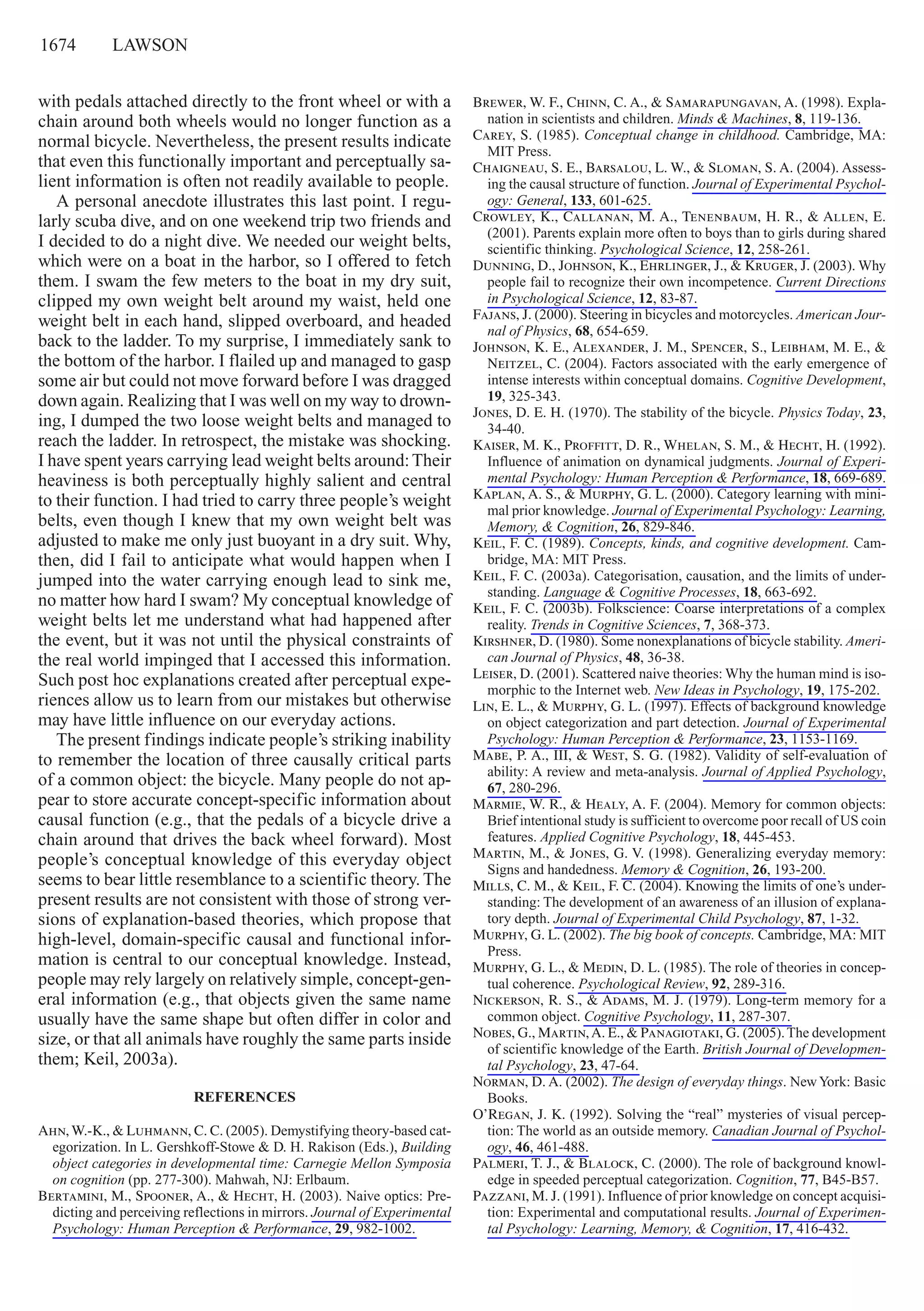 1674     lawson
with pedals attached directly to the front wheel or with a
chain around both wheels would no longer function as a
normal bicycle. Nevertheless, the present results indicate
that even this functionally important and perceptually sa-
lient information is often not readily available to people.
A personal anecdote illustrates this last point. I regu-
larly scuba dive, and on one weekend trip two friends and
I decided to do a night dive. We needed our weight belts,
which were on a boat in the harbor, so I offered to fetch
them. I swam the few meters to the boat in my dry suit,
clipped my own weight belt around my waist, held one
weight belt in each hand, slipped overboard, and headed
back to the ladder. To my surprise, I immediately sank to
the bottom of the harbor. I flailed up and managed to gasp
some air but could not move forward before I was dragged
down again. Realizing that I was well on my way to drown-
ing, I dumped the two loose weight belts and managed to
reach the ladder. In retrospect, the mistake was shocking.
I have spent years carrying lead weight belts around:Their
heaviness is both perceptually highly salient and central
to their function. I had tried to carry three people’s weight
belts, even though I knew that my own weight belt was
adjusted to make me only just buoyant in a dry suit. Why,
then, did I fail to anticipate what would happen when I
jumped into the water carrying enough lead to sink me,
no matter how hard I swam? My conceptual knowledge of
weight belts let me understand what had happened after
the event, but it was not until the physical constraints of
the real world impinged that I accessed this information.
Such post hoc explanations created after perceptual expe-
riences allow us to learn from our mistakes but otherwise
may have little influence on our everyday actions.
The present findings indicate people’s striking inability
to remember the location of three causally critical parts
of a common object: the bicycle. Many people do not ap-
pear to store accurate concept-specific information about
causal function (e.g., that the pedals of a bicycle drive a
chain around that drives the back wheel forward). Most
people’s conceptual knowledge of this everyday object
seems to bear little resemblance to a scientific theory. The
present results are not consistent with those of strong ver-
sions of explanation-based theories, which propose that
high-level, domain-specific causal and functional infor-
mation is central to our conceptual knowledge. Instead,
people may rely largely on relatively simple, concept-gen-
eral information (e.g., that objects given the same name
usually have the same shape but often differ in color and
size, or that all animals have roughly the same parts inside
them; Keil, 2003a).
REFERENCES
Ahn, W.-K., & Luhmann, C. C. (2005). Demystifying theory-based cat-
egorization. In L. Gershkoff-Stowe & D. H. Rakison (Eds.), Building
object categories in developmental time: Carnegie Mellon Symposia
on cognition (pp. 277-300). Mahwah, NJ: Erlbaum.
Bertamini, M., Spooner, A., & Hecht, H. (2003). Naive optics: Pre-
dicting and perceiving reflections in mirrors. Journal of Experimental
Psychology: Human Perception & Performance, 29, 982-1002.
Brewer, W. F., Chinn, C. A., & Samarapungavan, A. (1998). Expla-
nation in scientists and children. Minds & Machines, 8, 119-136.
Carey, S. (1985). Conceptual change in childhood. Cambridge, MA:
MIT Press.
Chaigneau, S. E., Barsalou, L. W., & Sloman, S. A. (2004). Assess-
ing the causal structure of function. Journal of Experimental Psychol-
ogy: General, 133, 601-625.
Crowley, K., Callanan, M. A., Tenenbaum, H. R., & Allen, E.
(2001). Parents explain more often to boys than to girls during shared
scientific thinking. Psychological Science, 12, 258-261.
Dunning, D., Johnson, K., Ehrlinger, J., & Kruger, J. (2003). Why
people fail to recognize their own incompetence. Current Directions
in Psychological Science, 12, 83-87.
Fajans, J. (2000). Steering in bicycles and motorcycles. American Jour-
nal of Physics, 68, 654-659.
Johnson, K. E., Alexander, J. M., Spencer, S., Leibham, M. E., &
Neitzel, C. (2004). Factors associated with the early emergence of
intense interests within conceptual domains. Cognitive Development,
19, 325-343.
Jones, D. E. H. (1970). The stability of the bicycle. Physics Today, 23,
34-40.
Kaiser, M. K., Proffitt, D. R., Whelan, S. M., & Hecht, H. (1992).
Influence of animation on dynamical judgments. Journal of Experi-
mental Psychology: Human Perception & Performance, 18, 669-689.
Kaplan, A. S., & Murphy, G. L. (2000). Category learning with mini-
mal prior knowledge. Journal of Experimental Psychology: Learning,
Memory, & Cognition, 26, 829-846.
Keil, F. C. (1989). Concepts, kinds, and cognitive development. Cam-
bridge, MA: MIT Press.
Keil, F. C. (2003a). Categorisation, causation, and the limits of under-
standing. Language & Cognitive Processes, 18, 663-692.
Keil, F. C. (2003b). Folkscience: Coarse interpretations of a complex
reality. Trends in Cognitive Sciences, 7, 368-373.
Kirshner, D. (1980). Some nonexplanations of bicycle stability. Ameri-
can Journal of Physics, 48, 36-38.
Leiser, D. (2001). Scattered naive theories: Why the human mind is iso-
morphic to the Internet web. New Ideas in Psychology, 19, 175-202.
Lin, E. L., & Murphy, G. L. (1997). Effects of background knowledge
on object categorization and part detection. Journal of Experimental
Psychology: Human Perception & Performance, 23, 1153-1169.
Mabe, P. A., III, & West, S. G. (1982). Validity of self-evaluation of
ability: A review and meta-analysis. Journal of Applied Psychology,
67, 280-296.
Marmie, W. R., & Healy, A. F. (2004). Memory for common objects:
Brief intentional study is sufficient to overcome poor recall of US coin
features. Applied Cognitive Psychology, 18, 445-453.
Martin, M., & Jones, G. V. (1998). Generalizing everyday memory:
Signs and handedness. Memory & Cognition, 26, 193-200.
Mills, C. M., & Keil, F. C. (2004). Knowing the limits of one’s under-
standing: The development of an awareness of an illusion of explana-
tory depth. Journal of Experimental Child Psychology, 87, 1-32.
Murphy, G. L. (2002). The big book of concepts. Cambridge, MA: MIT
Press.
Murphy, G. L., & Medin, D. L. (1985). The role of theories in concep-
tual coherence. Psychological Review, 92, 289-316.
Nickerson, R. S., & Adams, M. J. (1979). Long-term memory for a
common object. Cognitive Psychology, 11, 287-307.
Nobes, G., Martin,A. E., & Panagiotaki, G. (2005).The development
of scientific knowledge of the Earth. British Journal of Developmen-
tal Psychology, 23, 47-64.
Norman, D. A. (2002). The design of everyday things. NewYork: Basic
Books.
O’Regan, J. K. (1992). Solving the “real” mysteries of visual percep-
tion: The world as an outside memory. Canadian Journal of Psychol-
ogy, 46, 461-488.
Palmeri, T. J., & Blalock, C. (2000). The role of background knowl-
edge in speeded perceptual categorization. Cognition, 77, B45-B57.
Pazzani, M. J. (1991). Influence of prior knowledge on concept acquisi-
tion: Experimental and computational results. Journal of Experimen-
tal Psychology: Learning, Memory, & Cognition, 17, 416-432.
 