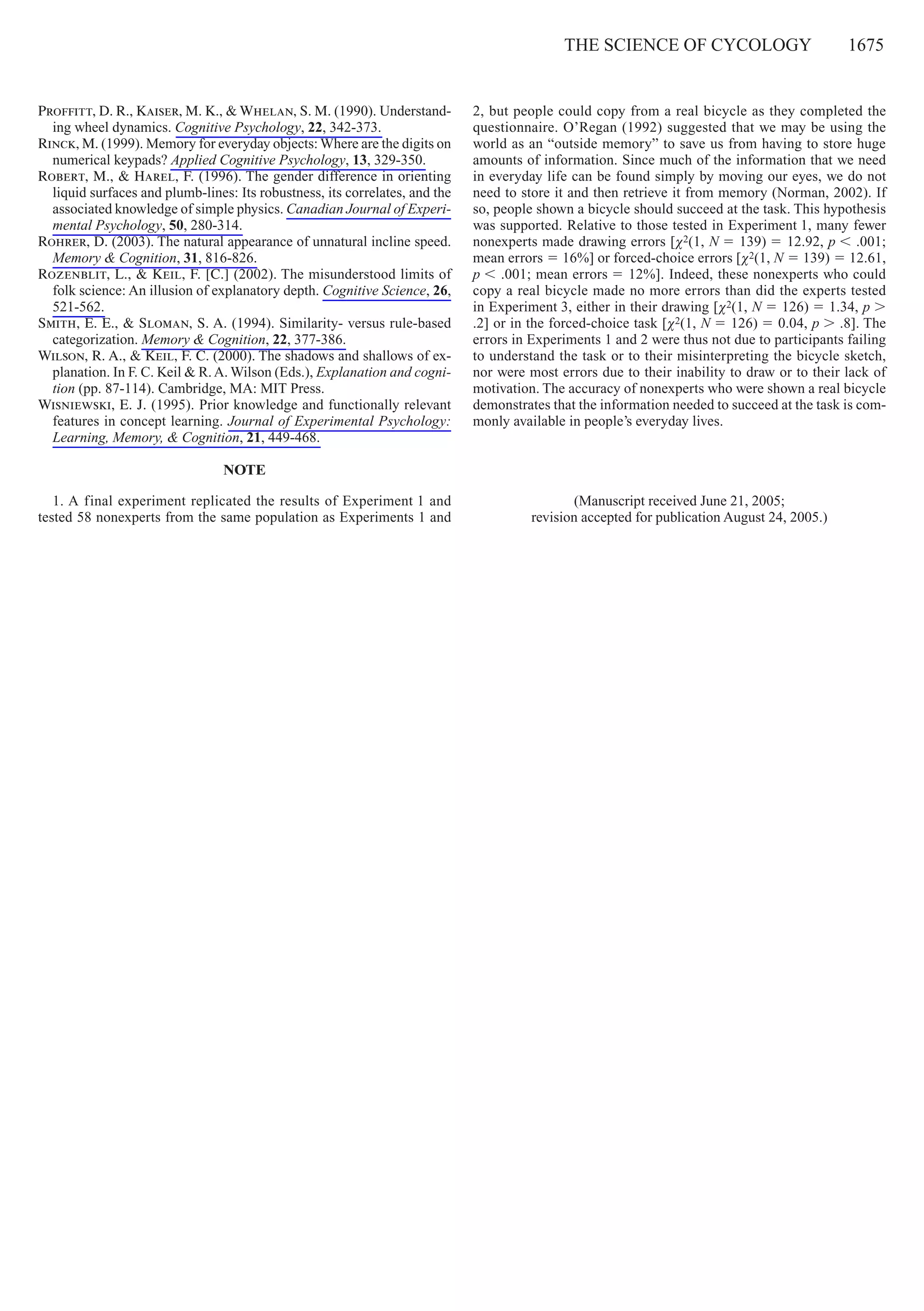 The Science of cycology     1675
Proffitt, D. R., Kaiser, M. K., & Whelan, S. M. (1990). Understand-
ing wheel dynamics. Cognitive Psychology, 22, 342-373.
Rinck, M. (1999). Memory for everyday objects: Where are the digits on
numerical keypads? Applied Cognitive Psychology, 13, 329-350.
Robert, M., & Harel, F. (1996). The gender difference in orienting
liquid surfaces and plumb-lines: Its robustness, its correlates, and the
associated knowledge of simple physics. Canadian Journal of Experi-
mental Psychology, 50, 280-314.
Rohrer, D. (2003). The natural appearance of unnatural incline speed.
Memory & Cognition, 31, 816-826.
Rozenblit, L., & Keil, F. [C.] (2002). The misunderstood limits of
folk science: An illusion of explanatory depth. Cognitive Science, 26,
521-562.
Smith, E. E., & Sloman, S. A. (1994). Similarity- versus rule-based
categorization. Memory & Cognition, 22, 377-386.
Wilson, R. A., & Keil, F. C. (2000). The shadows and shallows of ex-
planation. In F. C. Keil & R.A. Wilson (Eds.), Explanation and cogni-
tion (pp. 87-114). Cambridge, MA: MIT Press.
Wisniewski, E. J. (1995). Prior knowledge and functionally relevant
features in concept learning. Journal of Experimental Psychology:
Learning, Memory, & Cognition, 21, 449-468.
NOTE
1. A final experiment replicated the results of Experiment 1 and
tested 58 nonexperts from the same population as Experiments 1 and
2, but people could copy from a real bicycle as they completed the
questionnaire. O’Regan (1992) suggested that we may be using the
world as an “outside memory” to save us from having to store huge
amounts of information. Since much of the information that we need
in everyday life can be found simply by moving our eyes, we do not
need to store it and then retrieve it from memory (Norman, 2002). If
so, people shown a bicycle should succeed at the task. This hypothesis
was supported. Relative to those tested in Experiment 1, many fewer
nonexperts made drawing errors [χ2(1, N 5 139) 5 12.92, p , .001;
mean errors 5 16%] or forced-choice errors [χ2(1, N 5 139) 5 12.61,
p , .001; mean errors 5 12%]. Indeed, these nonexperts who could
copy a real bicycle made no more errors than did the experts tested
in Experiment 3, either in their drawing [χ2(1, N 5 126) 5 1.34, p .
.2] or in the forced-choice task [χ2(1, N 5 126) 5 0.04, p . .8]. The
errors in Experiments 1 and 2 were thus not due to participants failing
to understand the task or to their misinterpreting the bicycle sketch,
nor were most errors due to their inability to draw or to their lack of
motivation. The accuracy of nonexperts who were shown a real bicycle
demonstrates that the information needed to succeed at the task is com-
monly available in people’s everyday lives.
(Manuscript received June 21, 2005;
revision accepted for publication August 24, 2005.)
 