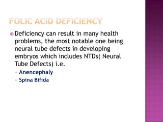  Deficiency

can result in many health
problems, the most notable one being
neural tube defects in developing
embryos which includes NTDs( Neural
Tube Defects) i.e.



Anencephaly
Spina Bifida

 
